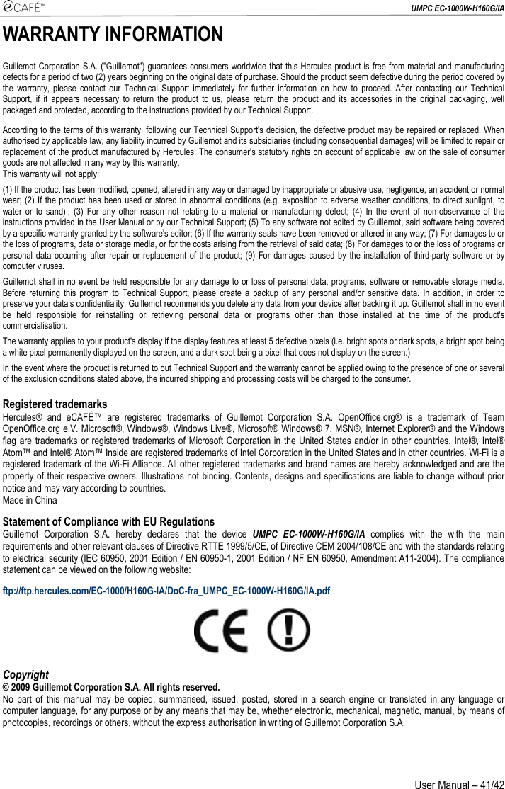  UMPC EC-1000W-H160G/IA User Manual – 41/42 WARRANTY INFORMATION Guillemot Corporation S.A. (&quot;Guillemot&quot;) guarantees consumers worldwide that this Hercules product is free from material and manufacturing defects for a period of two (2) years beginning on the original date of purchase. Should the product seem defective during the period covered by the warranty, please contact our Technical Support immediately for further information on how to proceed. After contacting our Technical Support, if it appears necessary to return the product to us, please return the product and its accessories in the original packaging, well packaged and protected, according to the instructions provided by our Technical Support. According to the terms of this warranty, following our Technical Support&apos;s decision, the defective product may be repaired or replaced. When authorised by applicable law, any liability incurred by Guillemot and its subsidiaries (including consequential damages) will be limited to repair or replacement of the product manufactured by Hercules. The consumer&apos;s statutory rights on account of applicable law on the sale of consumer goods are not affected in any way by this warranty. This warranty will not apply: (1) If the product has been modified, opened, altered in any way or damaged by inappropriate or abusive use, negligence, an accident or normal wear; (2) If the product has been used or stored in abnormal conditions (e.g. exposition to adverse weather conditions, to direct sunlight, to water or to sand) ; (3) For any other reason not relating to a material or manufacturing defect; (4) In the event of non-observance of the instructions provided in the User Manual or by our Technical Support; (5) To any software not edited by Guillemot, said software being covered by a specific warranty granted by the software&apos;s editor; (6) If the warranty seals have been removed or altered in any way; (7) For damages to or the loss of programs, data or storage media, or for the costs arising from the retrieval of said data; (8) For damages to or the loss of programs or personal data occurring after repair or replacement of the product; (9) For damages caused by the installation of third-party software or by computer viruses. Guillemot shall in no event be held responsible for any damage to or loss of personal data, programs, software or removable storage media. Before returning this program to Technical Support, please create a backup of any personal and/or sensitive data. In addition, in order to preserve your data&apos;s confidentiality, Guillemot recommends you delete any data from your device after backing it up. Guillemot shall in no event be held responsible for reinstalling or retrieving personal data or programs other than those installed at the time of the product&apos;s commercialisation. The warranty applies to your product&apos;s display if the display features at least 5 defective pixels (i.e. bright spots or dark spots, a bright spot being a white pixel permanently displayed on the screen, and a dark spot being a pixel that does not display on the screen.) In the event where the product is returned to out Technical Support and the warranty cannot be applied owing to the presence of one or several of the exclusion conditions stated above, the incurred shipping and processing costs will be charged to the consumer. Registered trademarks Hercules® and eCAFÉ™ are registered trademarks of Guillemot Corporation S.A. OpenOffice.org® is a trademark of Team OpenOffice.org e.V. Microsoft®, Windows®, Windows Live®, Microsoft® Windows® 7, MSN®, Internet Explorer® and the Windows flag are trademarks or registered trademarks of Microsoft Corporation in the United States and/or in other countries. Intel®, Intel® Atom™ and Intel® Atom™ Inside are registered trademarks of Intel Corporation in the United States and in other countries. Wi-Fi is a registered trademark of the Wi-Fi Alliance. All other registered trademarks and brand names are hereby acknowledged and are the property of their respective owners. Illustrations not binding. Contents, designs and specifications are liable to change without prior notice and may vary according to countries. Made in China Statement of Compliance with EU Regulations Guillemot Corporation S.A. hereby declares that the device UMPC EC-1000W-H160G/IA complies with the with the main requirements and other relevant clauses of Directive RTTE 1999/5/CE, of Directive CEM 2004/108/CE and with the standards relating to electrical security (IEC 60950, 2001 Edition / EN 60950-1, 2001 Edition / NF EN 60950, Amendment A11-2004). The compliance statement can be viewed on the following website: ftp://ftp.hercules.com/EC-1000/H160G-IA/DoC-fra_UMPC_EC-1000W-H160G/IA.pdf  Copyright © 2009 Guillemot Corporation S.A. All rights reserved. No part of this manual may be copied, summarised, issued, posted, stored in a search engine or translated in any language or computer language, for any purpose or by any means that may be, whether electronic, mechanical, magnetic, manual, by means of photocopies, recordings or others, without the express authorisation in writing of Guillemot Corporation S.A. 