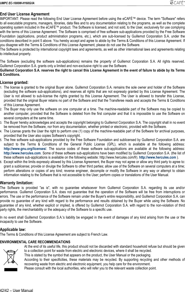 UMPC EC-1000W-H160G/IA    42/42 – User Manual End User License Agreement IMPORTANT: Please read the following End User License Agreement before using the eCAFÉ™ device. The term &quot;Software&quot; refers to all executable programs, managers, libraries, data files and to any documentation relating to the programs, as well as the complete operating system included in the eCAFÉ™ product. The Software is licensed, and not sold, to the User, exclusively for use complying with the terms of this License Agreement. The Software is comprised of free software sub-applications provided by the Free Software Foundation (applications, product administration programs, etc.), which are sub-licensed by Guillemot Corporation S.A. under the conditions described in point 5 above. You hereby accept and agree to abide by the Terms &amp; Conditions of this License Agreement. If you disagree with the Terms &amp; Conditions of this License Agreement, please do not use the Software. The Software is protected by international copyright laws and agreements, as well as other international laws and agreements relating to intellectual property. The Software (excluding the software sub-applications) remains the property of Guillemot Corporation S.A. All rights reserved. Guillemot Corporation S.A. grants only a limited and non-exclusive right to use the Software.  Guillemot Corporation S.A. reserves the right to cancel this License Agreement in the event of failure to abide by its Terms &amp; Conditions.  License granted: 1. The license is granted to the original Buyer alone. Guillemot Corporation S.A. remains the sole owner and holder of the Software (excluding the software sub-applications), and reserves all rights that are not expressly granted by this License Agreement. The User is not allowed to sub-license the rights granted by this License Agreement. The User is allowed to transfer this License, provided that the original Buyer retains no part of the Software and that the Transferee reads and accepts the Terms &amp; Conditions of this License Agreement. 2. The Buyer may only use the software on one computer at a time. The machine-readable part of the Software may be copied to another computer, provided that the Software is deleted from the first computer and that it is impossible to use the Software on several computers at the same time. 3. The Buyer hereby acknowledges and accepts the copyright belonging to Guillemot Corporation S.A. The copyright shall in no event be removed from the Software, nor from any documentation, whether printed or electronic, provided with the Software. 4. The License grants the User the right to perform one (1) copy of the machine-readable part of the Software for archival purposes, provided that the User also copies Software&apos;s copyright. 5. The free software sub-applications provided by the Free Software Foundation and sublicensed by Guillemot Corporation S.A. are subject to the Terms &amp; Conditions of the General Public License (GPL), which is available at the following address: http://www.gnu.org/licenses/. The source codes of these software sub-applications are available at the following address: http://www.hercules.com. Some of these software sub-applications have been modified by Guillemot Corporation S.A. (the list of these software sub-applications is available on the following website: http://www.hercules.com/fr). http://www.hercules.com ). 6. Except within the limits expressly allowed by this License Agreement, the Buyer may not agree or allow any third party to agree to: grant a sublicense; provide or divulge the Software to other third parties; allow use of the Software on several computers at a time; perform alterations or copies of any kind; reverse engineer, decompile or modify the Software in any way or attempt to obtain information relating to the Software that is not accessible to the User; perform copies or translations of the User Manual. Warranty limitation:  The Software is provided &quot;as is&quot;, with no guarantee whatsoever from Guillemot Corporation S.A. regarding its use and/or performance. Guillemot Corporation S.A. does not guarantee that the operation of the Software will be free from interruptions or errors. The use or the performance of the Software remain under the Buyer&apos;s entire responsibility, and Guillemot Corporation S.A. can provide no guarantee of any kind with regard to the performance and results obtained by the Buyer while using the Software. No guarantee of any kind, whether explicit or implied, is offered by Guillemot Corporation S.A. with regard to the non-violation of third party rights, the merchantability or the adequacy of the Software to a specific use. In no event shall Guillemot Corporation S.A.&apos;s liability be engaged in the event of damages of any kind arising from the use or the incapacity to use the Software. Applicable law:   The Terms &amp; Conditions of this License Agreement are subject to French Law. ENVIRONMENTAL CARE RECOMMENDATIONS At the end of its useful life, this product should not be discarded with standard household refuse but should be given to a collection point for waste from electric and electronic devices, where it shall be recycled. This is stated by the symbol that appears on the product, the User Manual or the packaging.  According to their specificities, these materials may be recycled. By supporting recycling and other methods of recovering waste from electric and electronic equipment, you help care for the environment.  Please consult with the local authorities, who will refer you to the relevant waste collection point.  