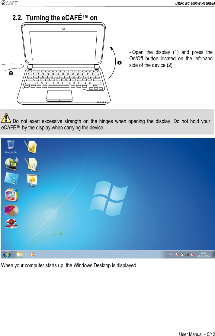  UMPC EC-1000W-H160G/IA User Manual – 5/42 2.2. Turning the eCAFÉ™ on  - Open the display (1) and press the On/Off button located on the left-hand side of the device (2).   Do not exert excessive strength on the hinges when opening the display. Do not hold your eCAFÉ™ by the display when carrying the device.  When your computer starts up, the Windows Desktop is displayed. 