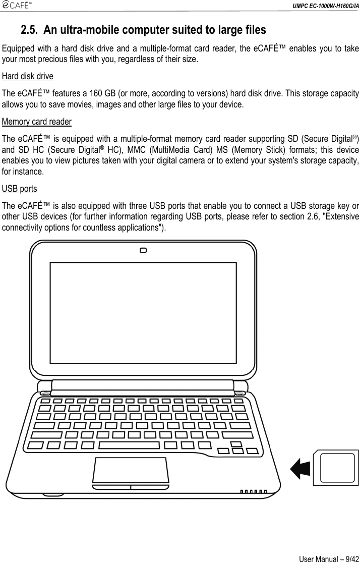  UMPC EC-1000W-H160G/IA User Manual – 9/42 2.5. An ultra-mobile computer suited to large files Equipped with a hard disk drive and a multiple-format card reader, the eCAFÉ™ enables you to take your most precious files with you, regardless of their size. Hard disk drive  The eCAFÉ™ features a 160 GB (or more, according to versions) hard disk drive. This storage capacity allows you to save movies, images and other large files to your device. Memory card reader  The eCAFÉ™ is equipped with a multiple-format memory card reader supporting SD (Secure Digital®) and SD HC (Secure Digital® HC), MMC (MultiMedia Card) MS (Memory Stick) formats; this device enables you to view pictures taken with your digital camera or to extend your system&apos;s storage capacity, for instance. USB ports  The eCAFÉ™ is also equipped with three USB ports that enable you to connect a USB storage key or other USB devices (for further information regarding USB ports, please refer to section 2.6, &quot;Extensive connectivity options for countless applications&quot;).  