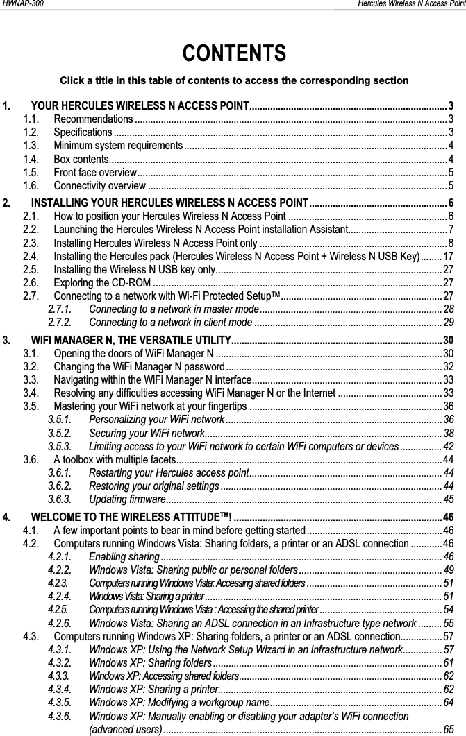 HWNAP-300                                                                                                                                                               Hercules Wireless N Access Point CONTENTSClick a title in this table of contents to access the corresponding section 1. YOUR HERCULES WIRELESS N ACCESS POINT............................................................................31.1. Recommendations ........................................................................................................................31.2. Specifications ................................................................................................................................31.3. Minimum system requirements ..................................................................................................... 41.4. Box contents..................................................................................................................................41.5. Front face overview.......................................................................................................................51.6. Connectivity overview ...................................................................................................................52. INSTALLING YOUR HERCULES WIRELESS N ACCESS POINT..................................................... 62.1. How to position your Hercules Wireless N Access Point .............................................................62.2. Launching the Hercules Wireless N Access Point installation Assistant...................................... 72.3. Installing Hercules Wireless N Access Point only ........................................................................82.4. Installing the Hercules pack (Hercules Wireless N Access Point + Wireless N USB Key)........172.5. Installing the Wireless N USB key only.......................................................................................272.6. Exploring the CD-ROM ...............................................................................................................272.7. Connecting to a network with Wi-Fi Protected SetupTM..............................................................272.7.1. Connecting to a network in master mode......................................................................282.7.2. Connecting to a network in client mode ........................................................................293. WIFI MANAGER N, THE VERSATILE UTILITY.................................................................................303.1. Opening the doors of WiFi Manager N .......................................................................................303.2. Changing the WiFi Manager N password...................................................................................323.3. Navigating within the WiFi Manager N interface.........................................................................333.4. Resolving any difficulties accessing WiFi Manager N or the Internet ........................................333.5. Mastering your WiFi network at your fingertips ..........................................................................363.5.1. Personalizing your WiFi network ...................................................................................363.5.2. Securing your WiFi network...........................................................................................383.5.3. Limiting access to your WiFi network to certain WiFi computers or devices ................423.6. A toolbox with multiple facets...................................................................................................... 443.6.1. Restarting your Hercules access point.......................................................................... 443.6.2. Restoring your original settings .....................................................................................443.6.3. Updating firmware.......................................................................................................... 454. WELCOME TO THE WIRELESS ATTITUDETM! ................................................................................464.1. A few important points to bear in mind before getting started....................................................464.2. Computers running Windows Vista: Sharing folders, a printer or an ADSL connection ............464.2.1. Enabling sharing ............................................................................................................464.2.2. Windows Vista: Sharing public or personal folders ....................................................... 494.2.3. Computers running Windows Vista: Accessing shared folders ....................................................514.2.4. Windows Vista: Sharing a printer...........................................................................................514.2.5. Computers running Windows Vista : Accessing the shared printer ...............................................544.2.6. Windows Vista: Sharing an ADSL connection in an Infrastructure type network .........554.3. Computers running Windows XP: Sharing folders, a printer or an ADSL connection................ 574.3.1. Windows XP: Using the Network Setup Wizard in an Infrastructure network...............574.3.2. Windows XP: Sharing folders........................................................................................614.3.3. Windows XP: Accessing shared folders.............................................................................. 624.3.4. Windows XP: Sharing a printer...................................................................................... 624.3.5. Windows XP: Modifying a workgroup name..................................................................644.3.6. Windows XP: Manually enabling or disabling your adapter’s WiFi connection (advanced users) ........................................................................................................... 65