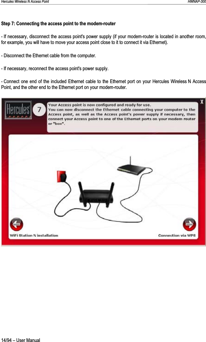 Hercules Wireless N Access Point                                                                                                                                                               HWNAP-300 Step 7: Connecting the access point to the modem-router - If necessary, disconnect the access point&apos;s power supply (if your modem-router is located in another room, for example, you will have to move your access point close to it to connect it via Ethernet). - Disconnect the Ethernet cable from the computer. - If necessary, reconnect the access point&apos;s power supply. - Connect one end of the included Ethernet cable to the Ethernet port on your Hercules Wireless N Access Point, and the other end to the Ethernet port on your modem-router. 14/94 – User Manual 