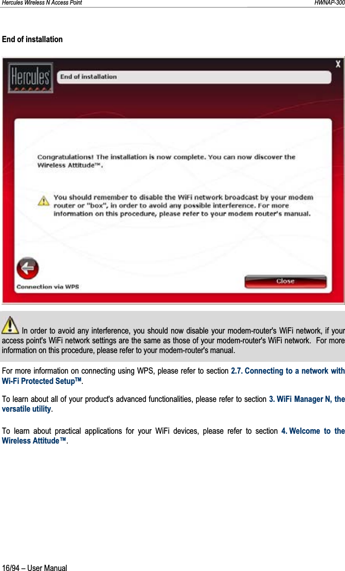 Hercules Wireless N Access Point                                                                                                                                                               HWNAP-300 End of installation  In order to avoid any interference, you should now disable your modem-router&apos;s WiFi network, if your access point&apos;s WiFi network settings are the same as those of your modem-router&apos;s WiFi network.  For more information on this procedure, please refer to your modem-router&apos;s manual. For more information on connecting using WPS, please refer to section 2.7. Connecting to a network with Wi-Fi Protected SetupTM.To learn about all of your product&apos;s advanced functionalities, please refer to section 3. WiFi Manager N, the versatile utility.To learn about practical applications for your WiFi devices, please refer to section 4. Welcome to the Wireless Attitude™.16/94 – User Manual 