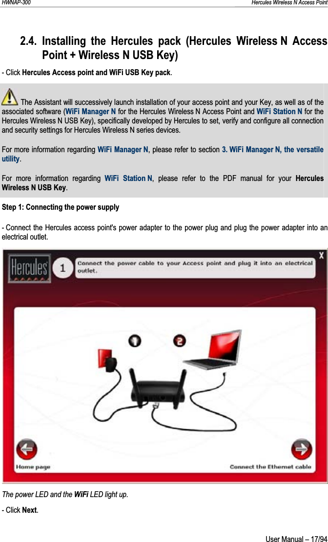 HWNAP-300                                                                                                                                                               Hercules Wireless N Access Point 2.4. Installing the Hercules pack (Hercules Wireless N Access Point + Wireless N USB Key) - Click Hercules Access point and WiFi USB Key pack. The Assistant will successively launch installation of your access point and your Key, as well as of the associated software (WiFi Manager N for the Hercules Wireless N Access Point and WiFi Station N for the Hercules Wireless N USB Key), specifically developed by Hercules to set, verify and configure all connection and security settings for Hercules Wireless N series devices. For more information regarding WiFi Manager N, please refer to section 3. WiFi Manager N, the versatile utility.For more information regarding WiFi Station N, please refer to the PDF manual for your Hercules Wireless N USB Key.Step 1: Connecting the power supply - Connect the Hercules access point&apos;s power adapter to the power plug and plug the power adapter into an electrical outlet. The power LED and the WiFi LED light up. - Click Next. User Manual – 17/94 