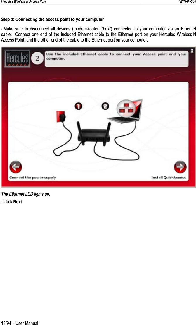 Hercules Wireless N Access Point                                                                                                                                                               HWNAP-300 Step 2: Connecting the access point to your computer - Make sure to disconnect all devices (modem-router, &quot;box&quot;) connected to your computer via an Ethernet cable.  Connect one end of the included Ethernet cable to the Ethernet port on your Hercules Wireless N Access Point, and the other end of the cable to the Ethernet port on your computer. The Ethernet LED lights up. - Click Next.18/94 – User Manual 
