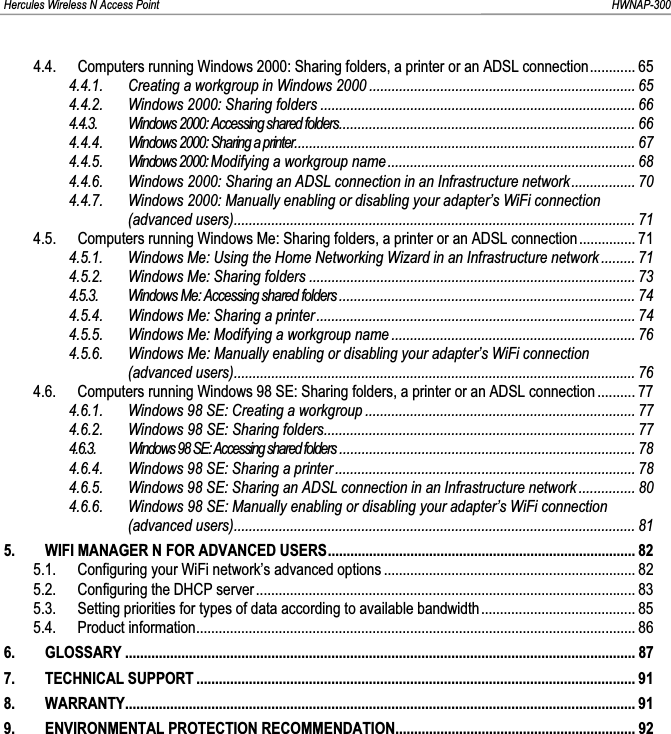 Hercules Wireless N Access Point                                                                                                                                                               HWNAP-300 4.4. Computers running Windows 2000: Sharing folders, a printer or an ADSL connection............ 654.4.1. Creating a workgroup in Windows 2000 ....................................................................... 654.4.2. Windows 2000: Sharing folders .................................................................................... 664.4.3. Windows 2000: Accessing shared folders............................................................................... 664.4.4. Windows 2000: Sharing a printer...........................................................................................674.4.5. Windows 2000: Modifying a workgroup name.................................................................. 684.4.6. Windows 2000: Sharing an ADSL connection in an Infrastructure network................. 704.4.7. Windows 2000: Manually enabling or disabling your adapter’s WiFi connection (advanced users)........................................................................................................... 714.5. Computers running Windows Me: Sharing folders, a printer or an ADSL connection............... 714.5.1. Windows Me: Using the Home Networking Wizard in an Infrastructure network ......... 714.5.2 Windows Me: Sharing folders ....................................................................................... 73.4.5.3. Windows Me: Accessing shared folders............................................................................... 744.5.4. Windows Me: Sharing a printer..................................................................................... 744.5.5. Windows Me: Modifying a workgroup name ................................................................. 764.5.6. Windows Me: Manually enabling or disabling your adapter’s WiFi connection (advanced users)........................................................................................................... 764.6. Computers running Windows 98 SE: Sharing folders, a printer or an ADSL connection .......... 774.6.1. Windows 98 SE: Creating a workgroup ........................................................................ 774.6.2. Windows 98 SE: Sharing folders................................................................................... 774.6.3. Windows 98 SE: Accessing shared folders ............................................................................... 784.6.4. Windows 98 SE: Sharing a printer ................................................................................ 784.6.5. Windows 98 SE: Sharing an ADSL connection in an Infrastructure network ............... 804.6.6. Windows 98 SE: Manually enabling or disabling your adapter’s WiFi connection (advanced users)........................................................................................................... 815. WIFI MANAGER N FOR ADVANCED USERS.................................................................................. 825.1. Configuring your WiFi network’s advanced options ................................................................... 825.2. Configuring the DHCP server ..................................................................................................... 835.3. Setting priorities for types of data according to available bandwidth......................................... 855.4. Product information..................................................................................................................... 866. GLOSSARY ........................................................................................................................................ 877. TECHNICAL SUPPORT ..................................................................................................................... 918. WARRANTY........................................................................................................................................ 919. ENVIRONMENTAL PROTECTION RECOMMENDATION................................................................ 92