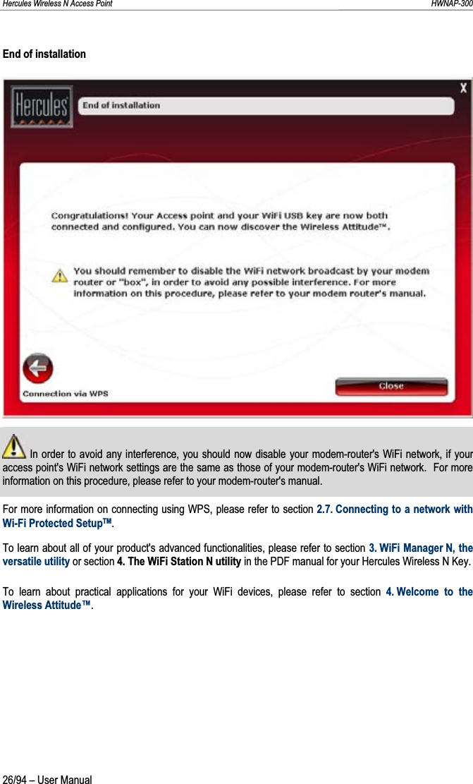 Hercules Wireless N Access Point                                                                                                                                                               HWNAP-300 End of installation  In order to avoid any interference, you should now disable your modem-router&apos;s WiFi network, if your access point&apos;s WiFi network settings are the same as those of your modem-router&apos;s WiFi network.  For more information on this procedure, please refer to your modem-router&apos;s manual. For more information on connecting using WPS, please refer to section 2.7. Connecting to a network with Wi-Fi Protected SetupTM.To learn about all of your product&apos;s advanced functionalities, please refer to section 3. WiFi Manager N, the versatile utility or section 4. The WiFi Station N utility in the PDF manual for your Hercules Wireless N Key. To learn about practical applications for your WiFi devices, please refer to section 4. Welcome to the Wireless Attitude™.26/94 – User Manual 