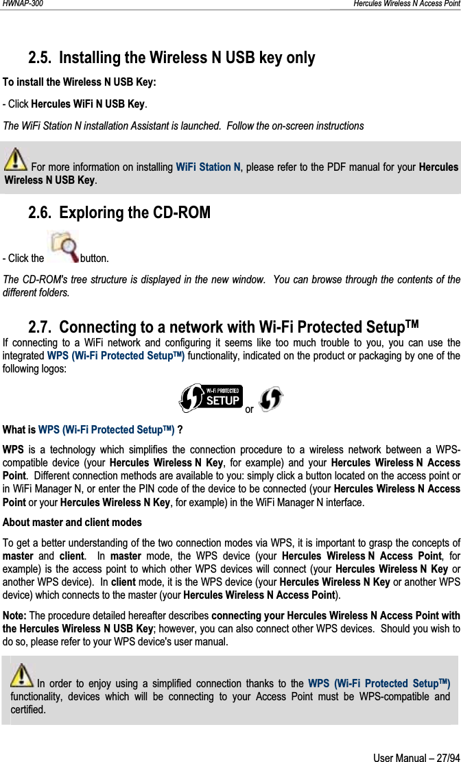 HWNAP-300                                                                                                                                                               Hercules Wireless N Access Point 2.5. Installing the Wireless N USB key only To install the Wireless N USB Key: - Click Hercules WiFi N USB Key.The WiFi Station N installation Assistant is launched.  Follow the on-screen instructions For more information on installing WiFi Station N, please refer to the PDF manual for your Hercules Wireless N USB Key.2.6. Exploring the CD-ROM - Click the   button. The CD-ROM&apos;s tree structure is displayed in the new window.  You can browse through the contents of the different folders. 2.7. Connecting to a network with Wi-Fi Protected SetupTMIf connecting to a WiFi network and configuring it seems like too much trouble to you, you can use the integrated WPS (Wi-Fi Protected SetupTM) functionality, indicated on the product or packaging by one of the following logos:  or What is WPS (Wi-Fi Protected SetupTM) ?WPS is a technology which simplifies the connection procedure to a wireless network between a WPS-compatible device (your Hercules Wireless N Key, for example) and your Hercules Wireless N Access Point.  Different connection methods are available to you: simply click a button located on the access point or in WiFi Manager N, or enter the PIN code of the device to be connected (your Hercules Wireless N Access Point or your Hercules Wireless N Key, for example) in the WiFi Manager N interface. About master and client modesTo get a better understanding of the two connection modes via WPS, it is important to grasp the concepts of master and client.  In master mode, the WPS device (your Hercules Wireless N Access Point, for example) is the access point to which other WPS devices will connect (your Hercules Wireless N Key or another WPS device).  In client mode, it is the WPS device (your Hercules Wireless N Key or another WPS device) which connects to the master (your Hercules Wireless N Access Point).Note: The procedure detailed hereafter describes connecting your Hercules Wireless N Access Point with the Hercules Wireless N USB Key; however, you can also connect other WPS devices.  Should you wish to do so, please refer to your WPS device&apos;s user manual.  In order to enjoy using a simplified connection thanks to the WPS (Wi-Fi Protected SetupTM)functionality, devices which will be connecting to your Access Point must be WPS-compatible and certified.  User Manual – 27/94 