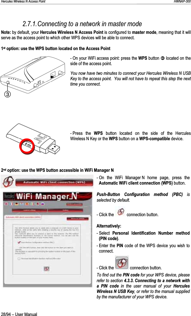 Hercules Wireless N Access Point                                                                                                                                                               HWNAP-300 2.7.1.Connecting to a network in master mode Note: by default, your Hercules Wireless N Access Point is configured to master mode, meaning that it will serve as the access point to which other WPS devices will be able to connect. 1st option: use the WPS button located on the Access Point - On your WiFi access point: press the WPS button Olocated on the side of the access point. You now have two minutes to connect your Hercules Wireless N USB Key to the access point.  You will not have to repeat this step the next time you connect. - Press  the  WPS button located on the side of the Hercules Wireless N Key or the WPS button on a WPS-compatible device. 2nd option: use the WPS button accessible in WiFi Manager N - On the WiFi Manager N home page, press the Automatic WiFi client connection (WPS) button. Push-Button Configuration method (PBC) is selected by default. - Click the   connection button. Alternatively: - Select  Personal Identification Number method (PIN code).- Enter the  PIN code of the WPS device you wish to connect. - Click the   connection button. To find out the PIN code for your WPS device, please refer to section 4.3.3. Connecting to a network with a PIN code in the user manual of your Hercules Wireless N USB Key, or refer to the manual supplied by the manufacturer of your WPS device. 28/94 – User Manual 