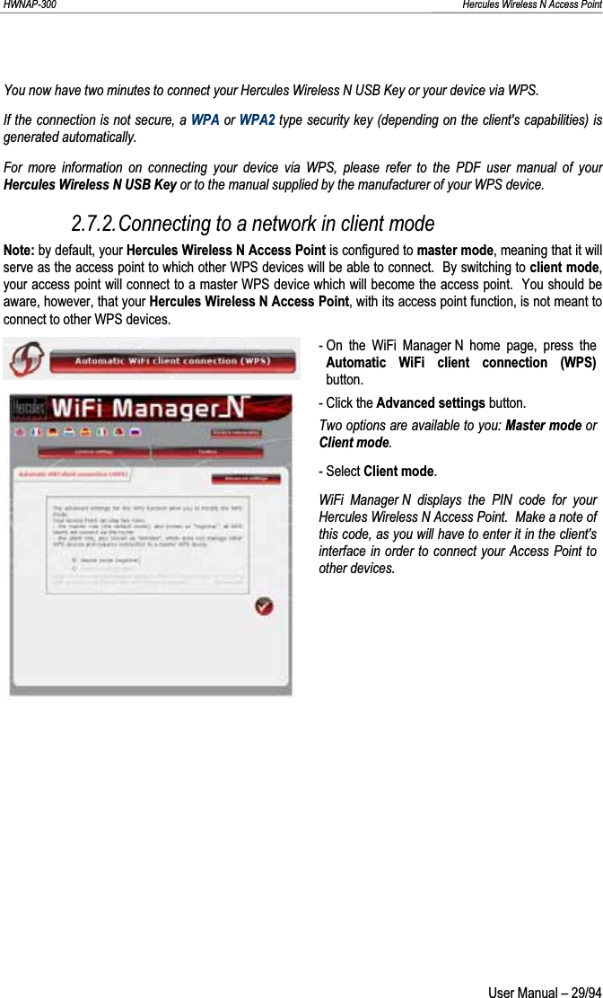 HWNAP-300                                                                                                                                                               Hercules Wireless N Access Point You now have two minutes to connect your Hercules Wireless N USB Key or your device via WPS. If the connection is not secure, a WPA or WPA2 type security key (depending on the client&apos;s capabilities) is generated automatically. For more information on connecting your device via WPS, please refer to the PDF user manual of your Hercules Wireless N USB Key or to the manual supplied by the manufacturer of your WPS device.2.7.2.Connecting to a network in client mode Note: by default, your Hercules Wireless N Access Point is configured to master mode, meaning that it will serve as the access point to which other WPS devices will be able to connect.  By switching to client mode,your access point will connect to a master WPS device which will become the access point.  You should be aware, however, that your Hercules Wireless N Access Point, with its access point function, is not meant to connect to other WPS devices. - On the WiFi Manager N home page, press the Automatic WiFi client connection (WPS)button. - Click the Advanced settings button.Two options are available to you: Master mode or Client mode.- Select Client mode.WiFi Manager N displays the PIN code for your Hercules Wireless N Access Point.  Make a note of this code, as you will have to enter it in the client&apos;s interface in order to connect your Access Point to other devices.  User Manual – 29/94 