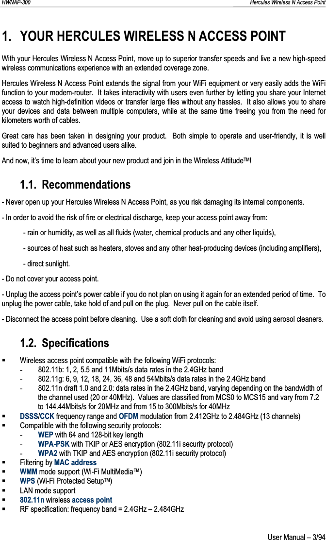 HWNAP-300                                                                                                                                                               Hercules Wireless N Access Point 1. YOUR HERCULES WIRELESS N ACCESS POINT With your Hercules Wireless N Access Point, move up to superior transfer speeds and live a new high-speed wireless communications experience with an extended coverage zone. Hercules Wireless N Access Point extends the signal from your WiFi equipment or very easily adds the WiFi function to your modem-router.  It takes interactivity with users even further by letting you share your Internet access to watch high-definition videos or transfer large files without any hassles.  It also allows you to share your devices and data between multiple computers, while at the same time freeing you from the need for kilometers worth of cables. Great care has been taken in designing your product.  Both simple to operate and user-friendly, it is well suited to beginners and advanced users alike. And now, it’s time to learn about your new product and join in the Wireless AttitudeTM!1.1. Recommendations - Never open up your Hercules Wireless N Access Point, as you risk damaging its internal components. - In order to avoid the risk of fire or electrical discharge, keep your access point away from: - rain or humidity, as well as all fluids (water, chemical products and any other liquids), - sources of heat such as heaters, stoves and any other heat-producing devices (including amplifiers), - direct sunlight. - Do not cover your access point. - Unplug the access point’s power cable if you do not plan on using it again for an extended period of time.  To unplug the power cable, take hold of and pull on the plug.  Never pull on the cable itself. - Disconnect the access point before cleaning.  Use a soft cloth for cleaning and avoid using aerosol cleaners. 1.2. SpecificationsWireless access point compatible with the following WiFi protocols: -802.11b: 1, 2, 5.5 and 11Mbits/s data rates in the 2.4GHz band -802.11g: 6, 9, 12, 18, 24, 36, 48 and 54Mbits/s data rates in the 2.4GHz band -802.11n draft 1.0 and 2.0: data rates in the 2.4GHz band, varying depending on the bandwidth of the channel used (20 or 40MHz).  Values are classified from MCS0 to MCS15 and vary from 7.2 to 144.44Mbits/s for 20MHz and from 15 to 300Mbits/s for 40MHz DSSS/CCK frequency range and OFDM modulation from 2.412GHz to 2.484GHz (13 channels) Compatible with the following security protocols: -WEP with 64 and 128-bit key length -WPA-PSK with TKIP or AES encryption (802.11i security protocol) -WPA2 with TKIP and AES encryption (802.11i security protocol) Filtering by MAC addressWMM mode support (Wi-Fi MultiMedia™) WPS (Wi-Fi Protected SetupTM)LAN mode support 802.11n wireless access pointRF specification: frequency band = 2.4GHz – 2.484GHz  User Manual – 3/94 