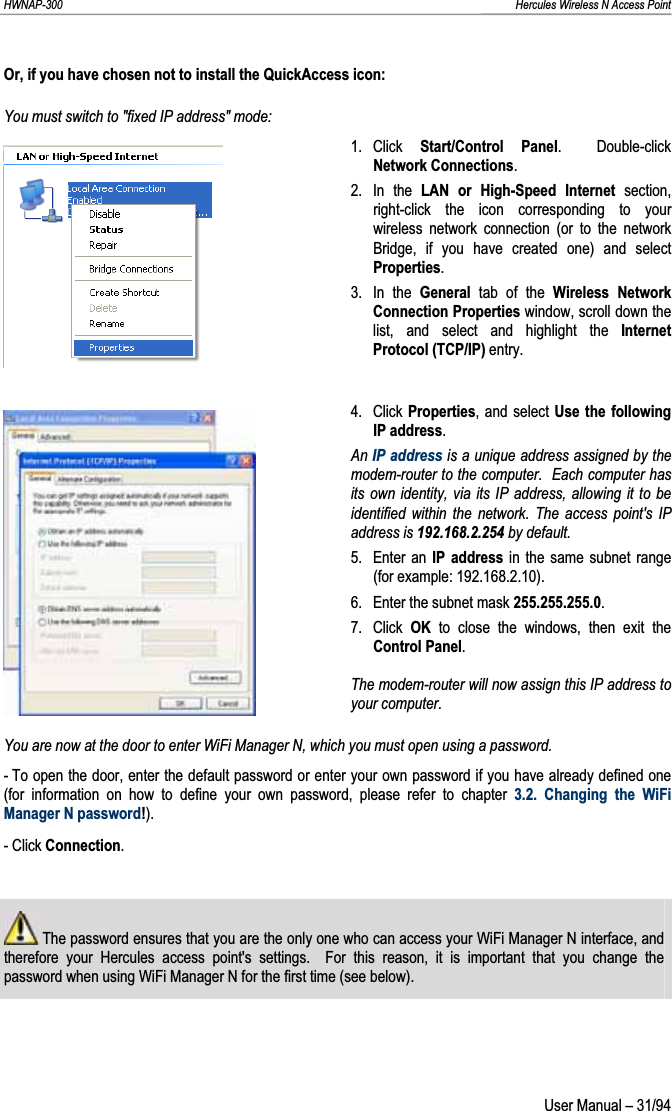 HWNAP-300                                                                                                                                                               Hercules Wireless N Access Point Or, if you have chosen not to install the QuickAccess icon: You must switch to &quot;fixed IP address&quot; mode: 1. Click  Start/Control Panel.  Double-click Network Connections.2. In the LAN or High-Speed Internet section, right-click the icon corresponding to your wireless network connection (or to the network Bridge, if you have created one) and select Properties.3. In the General tab of the Wireless Network Connection Properties window, scroll down the list, and select and highlight the Internet Protocol (TCP/IP) entry. 4. Click Properties, and select Use the following IP address.An IP address is a unique address assigned by the modem-router to the computer.  Each computer has its own identity, via its IP address, allowing it to be identified within the network. The access point&apos;s IP address is 192.168.2.254 by default. 5. Enter an IP address in the same subnet range (for example: 192.168.2.10). 6.  Enter the subnet mask 255.255.255.0.7. Click OK to close the windows, then exit the Control Panel.The modem-router will now assign this IP address to your computer.You are now at the door to enter WiFi Manager N, which you must open using a password. - To open the door, enter the default password or enter your own password if you have already defined one (for information on how to define your own password, please refer to chapter 3.2. Changing the WiFi Manager N password!).- Click Connection. The password ensures that you are the only one who can access your WiFi Manager N interface, and therefore your Hercules access point&apos;s settings.  For this reason, it is important that you change the password when using WiFi Manager N for the first time (see below). User Manual – 31/94 