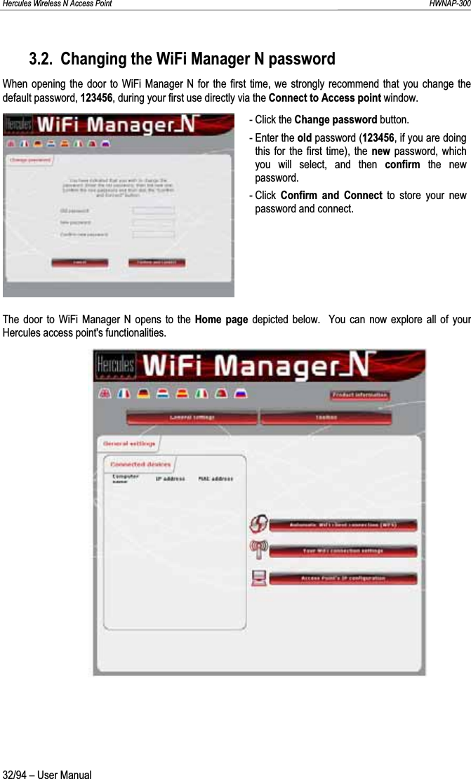 Hercules Wireless N Access Point                                                                                                                                                               HWNAP-300 3.2. Changing the WiFi Manager N password When opening the door to WiFi Manager N for the first time, we strongly recommend that you change the default password, 123456, during your first use directly via the Connect to Access point window. - Click the Change password button. - Enter the old password (123456, if you are doing this for the first time), the new password, which you will select, and then confirm  the new password. - Click  Confirm and Connect to store your new password and connect. The door to WiFi Manager N opens to the Home page depicted below.  You can now explore all of your Hercules access point&apos;s functionalities. 32/94 – User Manual 