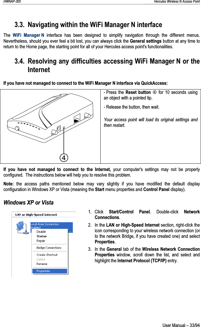 HWNAP-300                                                                                                                                                               Hercules Wireless N Access Point 3.3. Navigating within the WiFi Manager N interface The WiFi Manager N interface has been designed to simplify navigation through the different menus.  Nevertheless, should you ever feel a bit lost, you can always click the General settings button at any time to return to the Home page, the starting point for all of your Hercules access point&apos;s functionalities. 3.4. Resolving any difficulties accessing WiFi Manager N or the InternetIf you have not managed to connect to the WiFi Manager N interface via QuickAccess: - Press  the Reset button P for 10 seconds using an object with a pointed tip. - Release the button, then wait. Your access point will load its original settings and then restart. If you have not managed to connect to the Internet, your computer&apos;s settings may not be properly configured.  The instructions below will help you to resolve this problem. Note: the access paths mentioned below may vary slightly if you have modified the default display configuration in Windows XP or Vista (meaning the Start menu properties and Control Panel display). Windows XP or Vista 1. Click  Start/Control Panel. Double-click Network Connections.2. In the LAN or High-Speed Internet section, right-click the icon corresponding to your wireless network connection (or to the network Bridge, if you have created one) and select Properties.3. In the General tab of the Wireless Network Connection Properties window, scroll down the list, and select and highlight the Internet Protocol (TCP/IP) entry.  User Manual – 33/94 