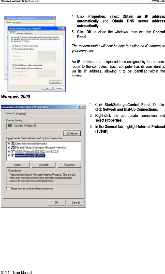 Hercules Wireless N Access Point                                                                                                                                                               HWNAP-300 4. Click  Properties, select Obtain an IP address automatically and Obtain DNS server address automatically.5. Click OK to close the windows, then exit the Control Panel.The modem-router will now be able to assign an IP address to your computer. An IP address is a unique address assigned by the modem-router to the computer.  Each computer has its own identity, via its IP address, allowing it to be identified within the network. Windows 2000 1. Click Start/Settings/Control Panel. Double-click Network and Dial-Up Connections.2. Right-click the appropriate connection and select Properties.3. In the General tab, highlight Internet Protocol (TCP/IP).34/94 – User Manual 