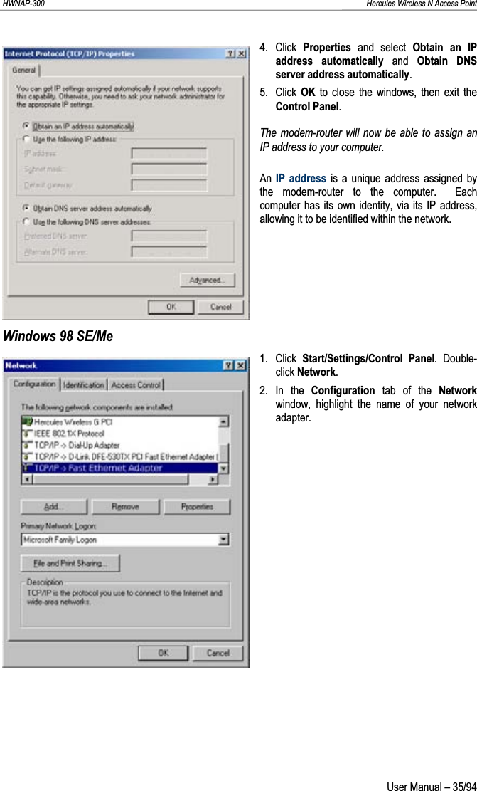 HWNAP-300                                                                                                                                                               Hercules Wireless N Access Point 4. Click Properties  and select Obtain an IP address automatically and Obtain DNS server address automatically.5. Click OK to close the windows, then exit the Control Panel.The modem-router will now be able to assign an IP address to your computer. An IP address is a unique address assigned by the modem-router to the computer.  Each computer has its own identity, via its IP address, allowing it to be identified within the network.Windows 98 SE/Me 1. Click Start/Settings/Control Panel. Double-click Network.2. In the Configuration tab of the Network window, highlight the name of your network adapter.  User Manual – 35/94 