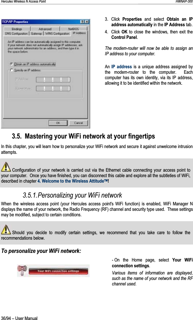 Hercules Wireless N Access Point                                                                                                                                                               HWNAP-300 3. Click Properties  and select Obtain an IP address automatically in the IP Address tab. 4. Click OK to close the windows, then exit the Control Panel.The modem-router will now be able to assign an IP address to your computer. An IP address is a unique address assigned by the modem-router to the computer.  Each computer has its own identity, via its IP address, allowing it to be identified within the network.3.5. Mastering your WiFi network at your fingertips In this chapter, you will learn how to personalize your WiFi network and secure it against unwelcome intrusion attempts.  Configuration of your network is carried out via the Ethernet cable connecting your access point to your computer.  Once you have finished, you can disconnect this cable and explore all the subtleties of WiFi, described in chapter 4. Welcome to the Wireless AttitudeTM!3.5.1.Personalizing your WiFi network When the wireless access point (your Hercules access point&apos;s WiFi function) is enabled, WiFi Manager N displays the name of your network, the Radio Frequency (RF) channel and security type used.  These settings may be modified, subject to certain conditions.  Should you decide to modify certain settings, we recommend that you take care to follow the recommendations below.To personalize your WiFi network: - On the Home page, select Your WiFi connection settings.Various items of information are displayed, such as the name of your network and the RF channel used.36/94 – User Manual 