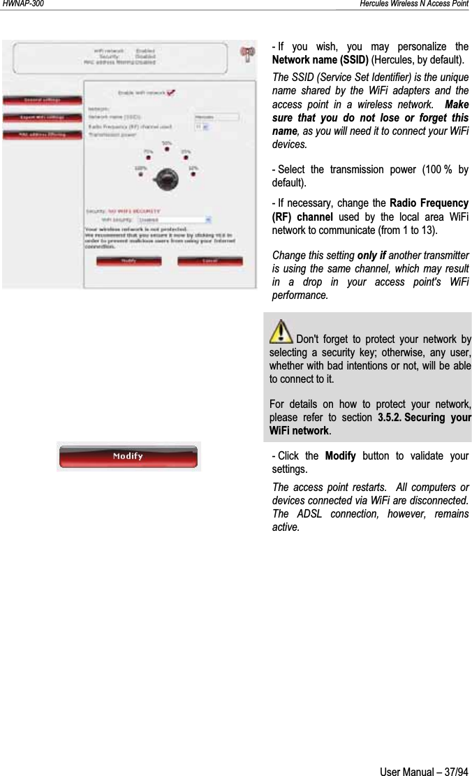 HWNAP-300                                                                                                                                                               Hercules Wireless N Access Point - If you wish, you may personalize the Network name (SSID) (Hercules, by default). The SSID (Service Set Identifier) is the unique name shared by the WiFi adapters and the access point in a wireless network.  Makesure that you do not lose or forget this name, as you will need it to connect your WiFi devices.- Select the transmission power (100 % by default). - If necessary, change the Radio Frequency (RF) channel used by the local area WiFi network to communicate (from 1 to 13).  Change this setting only if another transmitter is using the same channel, which may result in a drop in your access point&apos;s WiFi performance.  Don&apos;t forget to protect your network by selecting a security key; otherwise, any user, whether with bad intentions or not, will be able to connect to it. For details on how to protect your network, please refer to section 3.5.2. Securing  your WiFi network.- Click  the  Modify button to validate your settings. The access point restarts.  All computers or devices connected via WiFi are disconnected.  The ADSL connection, however, remains active.  User Manual – 37/94 