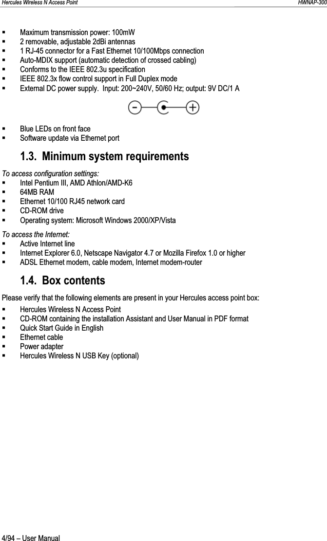 Hercules Wireless N Access Point                                                                                                                                                               HWNAP-300 Maximum transmission power: 100mW 2 removable, adjustable 2dBi antennas 1 RJ-45 connector for a Fast Ethernet 10/100Mbps connection Auto-MDIX support (automatic detection of crossed cabling) Conforms to the IEEE 802.3u specification IEEE 802.3x flow control support in Full Duplex mode External DC power supply.  Input: 200~240V, 50/60 Hz; output: 9V DC/1 A Blue LEDs on front face Software update via Ethernet port 1.3. Minimum system requirements To access configuration settings: Intel Pentium III, AMD Athlon/AMD-K6 64MB RAM Ethernet 10/100 RJ45 network card CD-ROM drive Operating system: Microsoft Windows 2000/XP/Vista To access the Internet: Active Internet line Internet Explorer 6.0, Netscape Navigator 4.7 or Mozilla Firefox 1.0 or higher ADSL Ethernet modem, cable modem, Internet modem-router 1.4. Box contents Please verify that the following elements are present in your Hercules access point box: Hercules Wireless N Access Point CD-ROM containing the installation Assistant and User Manual in PDF format Quick Start Guide in English Ethernet cable Power adapter Hercules Wireless N USB Key (optional) 4/94 – User Manual 