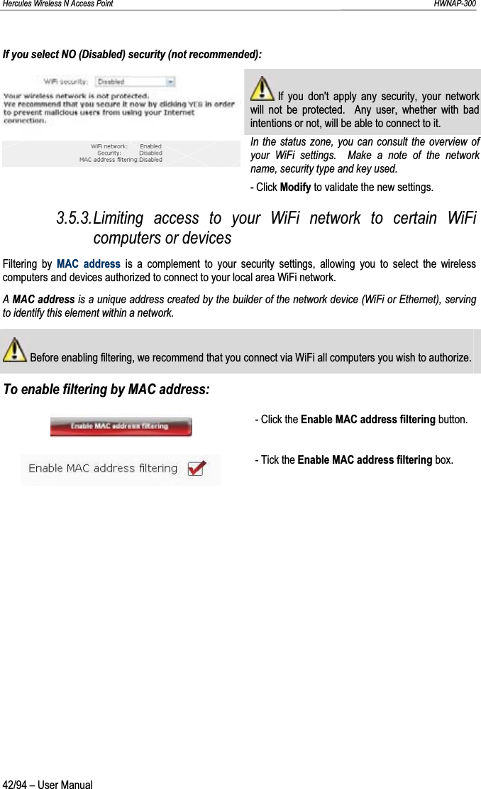 Hercules Wireless N Access Point                                                                                                                                                               HWNAP-300 If you select NO (Disabled) security (not recommended):  If you don&apos;t apply any security, your network will not be protected.  Any user, whether with bad intentions or not, will be able to connect to it. In the status zone, you can consult the overview of your WiFi settings.  Make a note of the network name, security type and key used. - Click Modify to validate the new settings. 3.5.3.Limiting access to your WiFi network to certain WiFi computers or devices Filtering by MAC address is a complement to your security settings, allowing you to select the wireless computers and devices authorized to connect to your local area WiFi network. AMAC address is a unique address created by the builder of the network device (WiFi or Ethernet), serving to identify this element within a network.  Before enabling filtering, we recommend that you connect via WiFi all computers you wish to authorize. To enable filtering by MAC address: - Click the Enable MAC address filtering button. - Tick the Enable MAC address filtering box. 42/94 – User Manual 