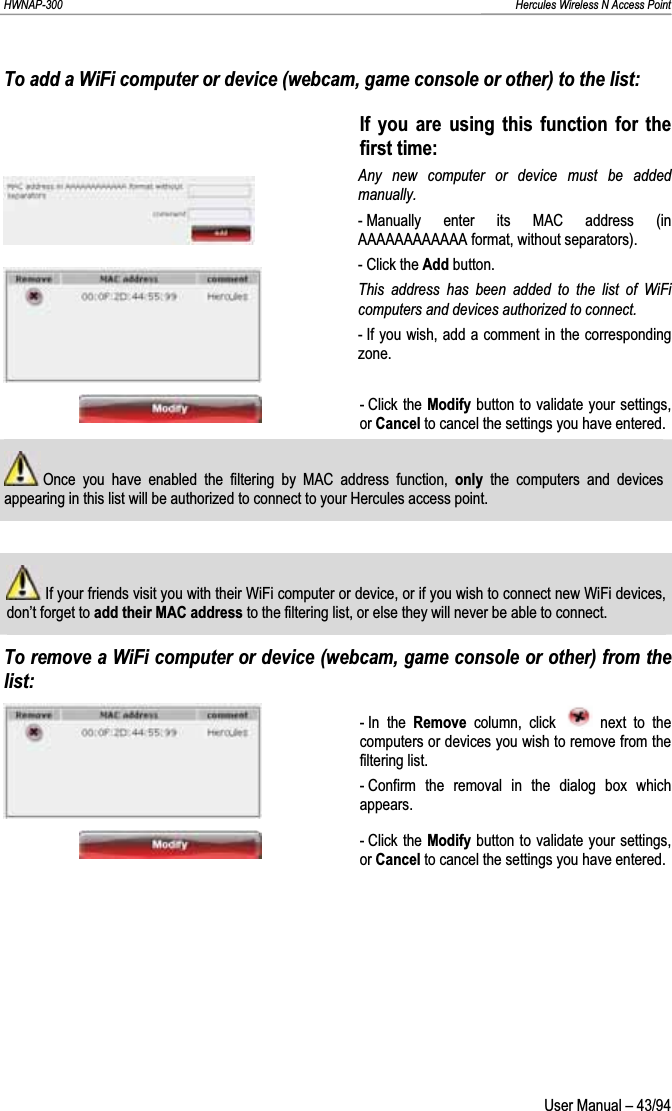 HWNAP-300                                                                                                                                                               Hercules Wireless N Access Point To add a WiFi computer or device (webcam, game console or other) to the list: If you are using this function for the first time: Any new computer or device must be added manually. - Manually enter its MAC address (in AAAAAAAAAAAA format, without separators). - Click the Add button. This address has been added to the list of WiFi computers and devices authorized to connect. - If you wish, add a comment in the corresponding zone.- Click the Modify button to validate your settings, or Cancel to cancel the settings you have entered.  Once you have enabled the filtering by MAC address function, only  the computers and devices appearing in this list will be authorized to connect to your Hercules access point.  If your friends visit you with their WiFi computer or device, or if you wish to connect new WiFi devices, don’t forget to add their MAC address to the filtering list, or else they will never be able to connect. To remove a WiFi computer or device (webcam, game console or other) from the list:- In  the  Remove column, click   next to the computers or devices you wish to remove from the filtering list. - Confirm the removal in the dialog box which appears. - Click the Modify button to validate your settings, or Cancel to cancel the settings you have entered.  User Manual – 43/94 
