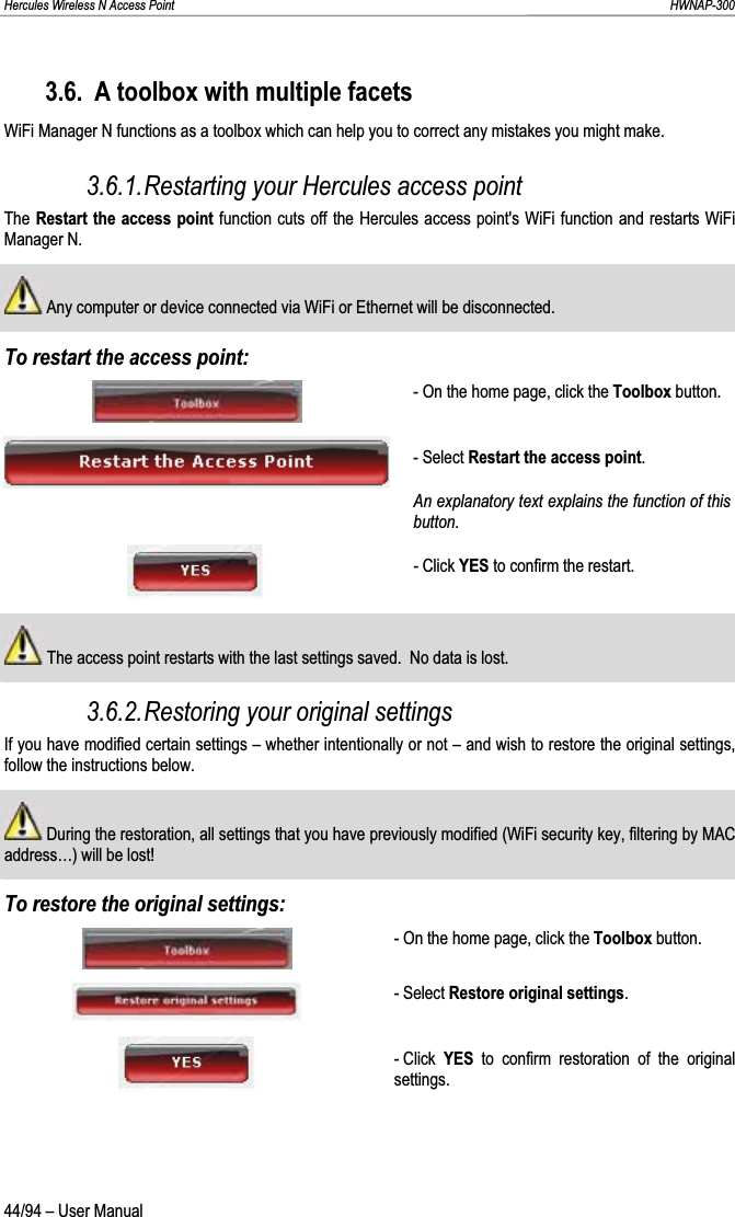 Hercules Wireless N Access Point                                                                                                                                                               HWNAP-300 3.6. A toolbox with multiple facets WiFi Manager N functions as a toolbox which can help you to correct any mistakes you might make. 3.6.1.Restarting your Hercules access point The Restart the access point function cuts off the Hercules access point&apos;s WiFi function and restarts WiFi Manager N.  Any computer or device connected via WiFi or Ethernet will be disconnected. To restart the access point: - On the home page, click the Toolbox button. - Select Restart the access point.An explanatory text explains the function of this button.- Click YES to confirm the restart. The access point restarts with the last settings saved.  No data is lost. 3.6.2.Restoring your original settings If you have modified certain settings – whether intentionally or not – and wish to restore the original settings, follow the instructions below.  During the restoration, all settings that you have previously modified (WiFi security key, filtering by MAC address…) will be lost! To restore the original settings: - On the home page, click the Toolbox button. - Select Restore original settings.- Click  YES to confirm restoration of the original settings. 44/94 – User Manual 