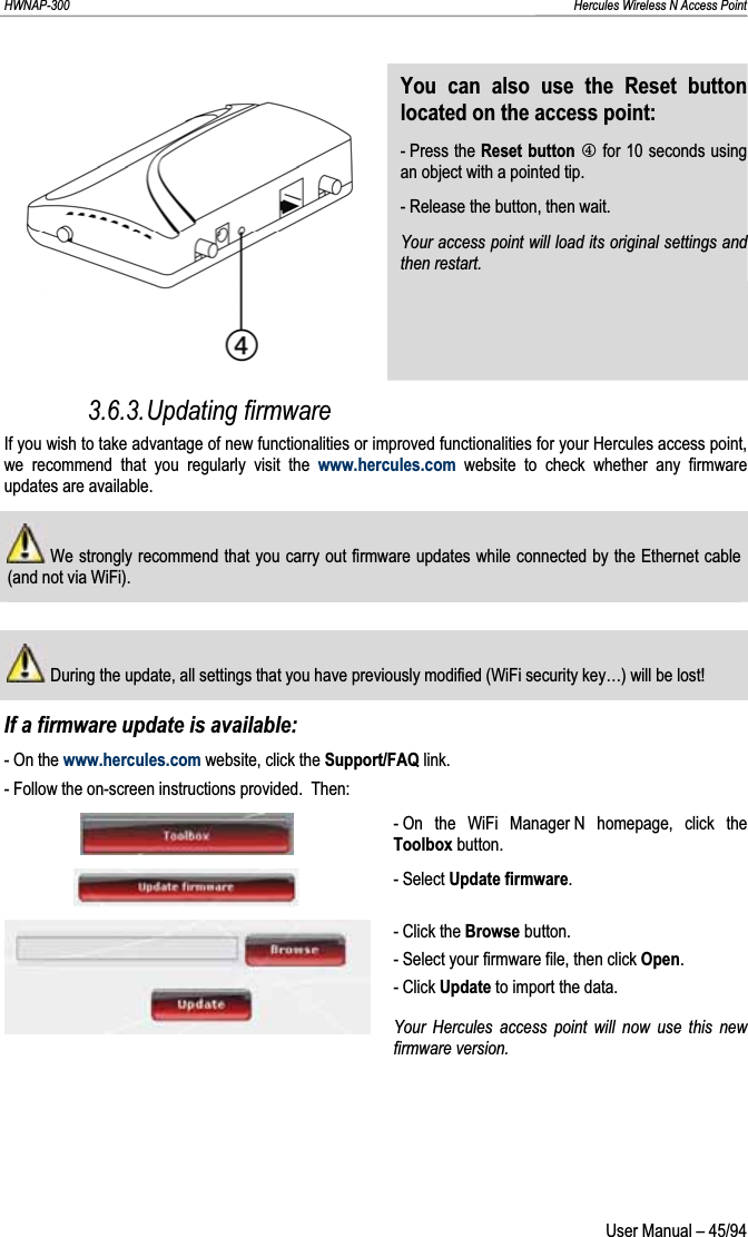 HWNAP-300                                                                                                                                                               Hercules Wireless N Access Point You can also use the Reset button located on the access point: - Press the Reset button P for 10 seconds using an object with a pointed tip. - Release the button, then wait. Your access point will load its original settings and then restart.3.6.3.Updating firmware If you wish to take advantage of new functionalities or improved functionalities for your Hercules access point, we recommend that you regularly visit the www.hercules.com website to check whether any firmware updates are available.  We strongly recommend that you carry out firmware updates while connected by the Ethernet cable (and not via WiFi).  During the update, all settings that you have previously modified (WiFi security key…) will be lost! If a firmware update is available: - On the www.hercules.com website, click the Support/FAQ link. - Follow the on-screen instructions provided.  Then: - On the WiFi Manager N homepage, click the Toolbox button.- Select Update firmware.- Click the Browse button. - Select your firmware file, then click Open.- Click Update to import the data. Your Hercules access point will now use this new firmware version.  User Manual – 45/94 