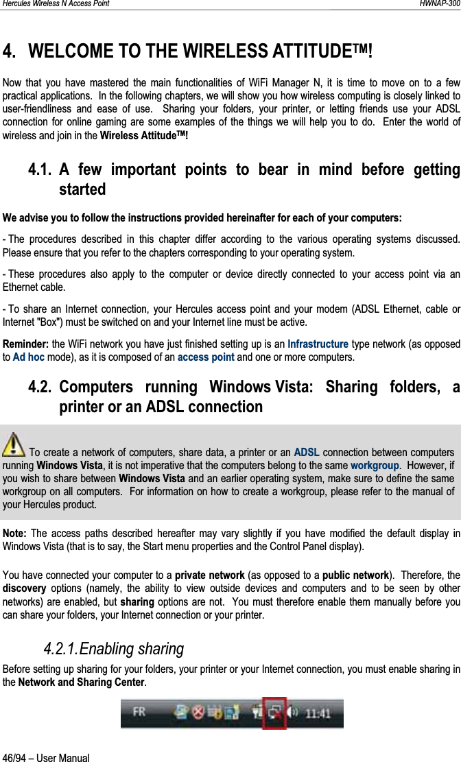 Hercules Wireless N Access Point                                                                                                                                                               HWNAP-300 4. WELCOME TO THE WIRELESS ATTITUDETM!Now that you have mastered the main functionalities of WiFi Manager N, it is time to move on to a few practical applications.  In the following chapters, we will show you how wireless computing is closely linked to user-friendliness and ease of use.  Sharing your folders, your printer, or letting friends use your ADSL connection for online gaming are some examples of the things we will help you to do.  Enter the world of wireless and join in the Wireless AttitudeTM!4.1. A few important points to bear in mind before getting startedWe advise you to follow the instructions provided hereinafter for each of your computers: - The procedures described in this chapter differ according to the various operating systems discussed.  Please ensure that you refer to the chapters corresponding to your operating system. - These procedures also apply to the computer or device directly connected to your access point via an Ethernet cable. - To share an Internet connection, your Hercules access point and your modem (ADSL Ethernet, cable or Internet &quot;Box&quot;) must be switched on and your Internet line must be active. Reminder: the WiFi network you have just finished setting up is an Infrastructure type network (as opposed to Ad hoc mode), as it is composed of an access point and one or more computers. 4.2. Computers running Windows Vista: Sharing folders, a printer or an ADSL connection  To create a network of computers, share data, a printer or an ADSL connection between computers running Windows Vista, it is not imperative that the computers belong to the same workgroup.  However, if you wish to share between Windows Vista and an earlier operating system, make sure to define the same workgroup on all computers.  For information on how to create a workgroup, please refer to the manual of your Hercules product.Note: The access paths described hereafter may vary slightly if you have modified the default display in Windows Vista (that is to say, the Start menu properties and the Control Panel display). You have connected your computer to a private network (as opposed to a public network).  Therefore, the discovery  options (namely, the ability to view outside devices and computers and to be seen by other networks) are enabled, but sharing options are not.  You must therefore enable them manually before you can share your folders, your Internet connection or your printer. 4.2.1.Enabling sharing Before setting up sharing for your folders, your printer or your Internet connection, you must enable sharing in the Network and Sharing Center.46/94 – User Manual 