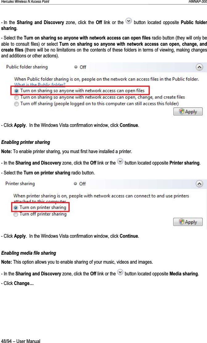 Hercules Wireless N Access Point                                                                                                                                                               HWNAP-300 - In  the  Sharing and Discovery zone, click the Off link or the   button located opposite Public folder sharing.- Select the Turn on sharing so anyone with network access can open files radio button (they will only be able to consult files) or select Turn on sharing so anyone with network access can open, change, and create files (there will be no limitations on the contents of these folders in terms of viewing, making changes and additions or other actions). - Click Apply.  In the Windows Vista confirmation window, click Continue.Enabling printer sharing Note: To enable printer sharing, you must first have installed a printer. - In the Sharing and Discovery zone, click the Off link or the   button located opposite Printer sharing.- Select the Turn on printer sharing radio button. - Click Apply.  In the Windows Vista confirmation window, click Continue.Enabling media file sharing Note: This option allows you to enable sharing of your music, videos and images. - In the Sharing and Discovery zone, click the Off link or the   button located opposite Media sharing.- Click Change…48/94 – User Manual 