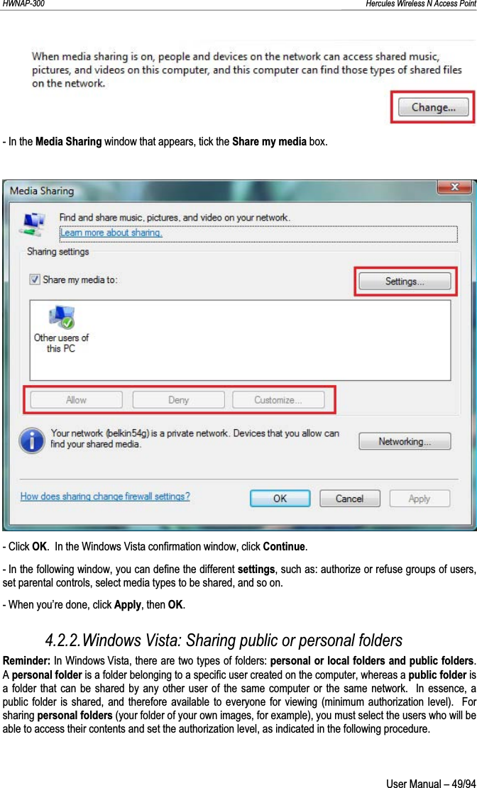 HWNAP-300                                                                                                                                                               Hercules Wireless N Access Point - In the Media Sharing window that appears, tick the Share my media box. - Click OK.  In the Windows Vista confirmation window, click Continue.- In the following window, you can define the different settings, such as: authorize or refuse groups of users, set parental controls, select media types to be shared, and so on. - When you’re done, click Apply, then OK.4.2.2.Windows Vista: Sharing public or personal folders Reminder: In Windows Vista, there are two types of folders: personal or local folders and public folders.Apersonal folder is a folder belonging to a specific user created on the computer, whereas a public folder is a folder that can be shared by any other user of the same computer or the same network.  In essence, a public folder is shared, and therefore available to everyone for viewing (minimum authorization level).  For sharing personal folders (your folder of your own images, for example), you must select the users who will be able to access their contents and set the authorization level, as indicated in the following procedure.  User Manual – 49/94 