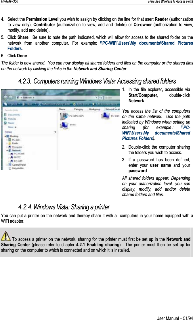 HWNAP-300                                                                                                                                                               Hercules Wireless N Access Point 4. Select the Permission Level you wish to assign by clicking on the line for that user: Reader (authorization to view only), Contributor (authorization to view, add and delete) or Co-owner (authorization to view, modify, add and delete). 5. Click Share.  Be sure to note the path indicated, which will allow for access to the shared folder on the network from another computer. For example: \\PC-WIFI\Users\My documents\Shared Pictures Folders.6. Click Done.The folder is now shared.  You can now display all shared folders and files on the computer or the shared files on the network by clicking the links in the Network and Sharing Center.4.2.3. Computers running Windows Vista: Accessing shared folders 1.  In the file explorer, accessible via Start/Computer, double-click Network.You access the list of the computers on the same network.  Use the path indicated by Windows when setting up sharing (for example : \\PC-WIFI\Users\My documents\Shared Pictures Folders). 2.  Double-click the computer sharing the folders you wish to access. 3.  If a password has been defined, enter your user name and your password.All shared folders appear. Depending on your authorization level, you can display, modify, add and/or delete shared folders and files. 4.2.4.Windows Vista: Sharing a printer You can put a printer on the network and thereby share it with all computers in your home equipped with a WiFi adapter.  To access a printer on the network, sharing for the printer must first be set up in the Network and Sharing Center (please refer to chapter 4.2.1 Enabling sharing).  The printer must then be set up for sharing on the computer to which is connected and on which it is installed. User Manual – 51/94 