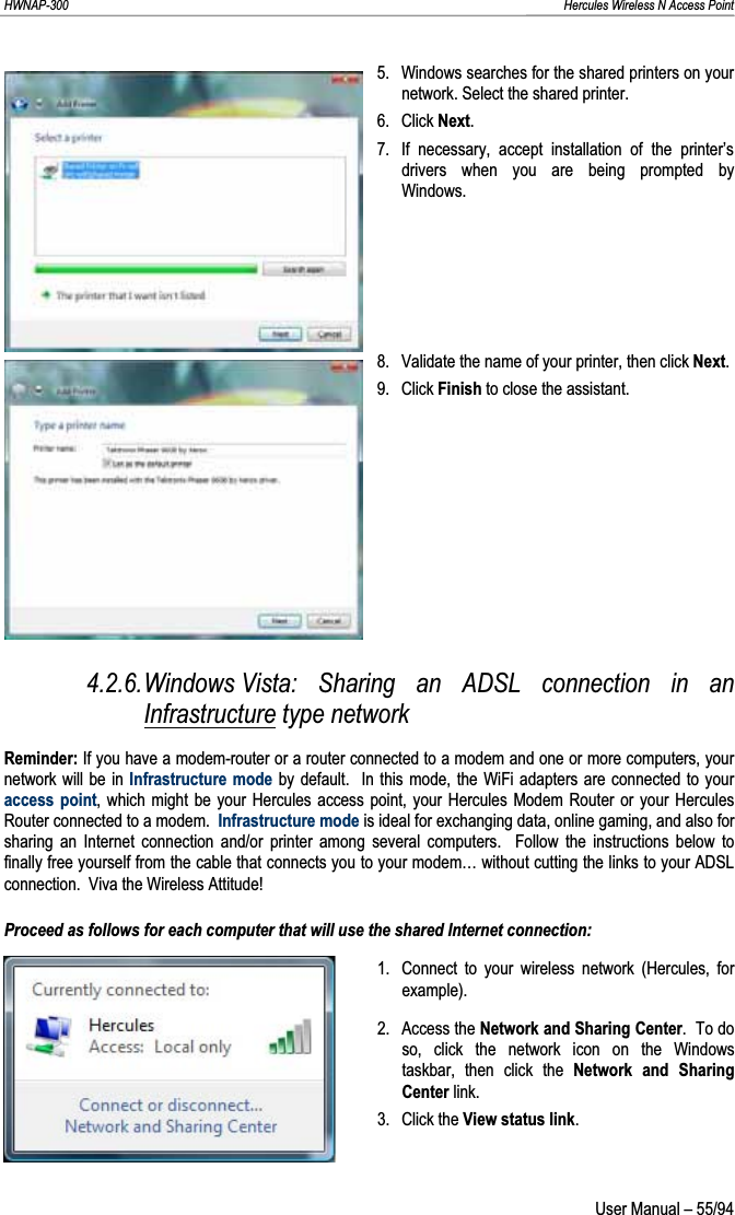 HWNAP-300                                                                                                                                                               Hercules Wireless N Access Point 5.  Windows searches for the shared printers on your network. Select the shared printer. 6. Click Next.7.  If necessary, accept installation of the printer’s drivers when you are being prompted by Windows. 8.  Validate the name of your printer, then click Next.9. Click Finish to close the assistant. 4.2.6.Windows Vista: Sharing an ADSL connection in an Infrastructure type network Reminder: If you have a modem-router or a router connected to a modem and one or more computers, your network will be in Infrastructure mode by default.  In this mode, the WiFi adapters are connected to your access point, which might be your Hercules access point, your Hercules Modem Router or your Hercules Router connected to a modem.  Infrastructure mode is ideal for exchanging data, online gaming, and also for sharing an Internet connection and/or printer among several computers.  Follow the instructions below to finally free yourself from the cable that connects you to your modem… without cutting the links to your ADSL connection.  Viva the Wireless Attitude! Proceed as follows for each computer that will use the shared Internet connection: 1.  Connect to your wireless network (Hercules, for example). 2. Access the Network and Sharing Center.  To do so, click the network icon on the Windows taskbar, then click the Network and Sharing Center link. 3. Click the View status link. User Manual – 55/94 