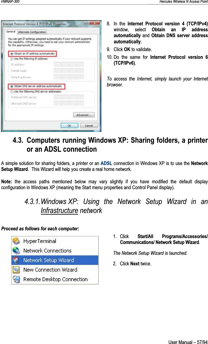 HWNAP-300                                                                                                                                                               Hercules Wireless N Access Point 8. In the Internet Protocol version 4 (TCP/IPv4) window, select Obtain an IP address automatically and Obtain DNS server address automatically.9. Click OK to validate. 10. Do the same for Internet Protocol version 6 (TCP/IPv6).To access the Internet, simply launch your Internet browser.4.3. Computers running Windows XP: Sharing folders, a printer or an ADSL connection A simple solution for sharing folders, a printer or an ADSL connection in Windows XP is to use the Network Setup Wizard.  This Wizard will help you create a real home network. Note: the access paths mentioned below may vary slightly if you have modified the default display configuration in Windows XP (meaning the Start menu properties and Control Panel display). 4.3.1.Windows XP: Using the Network Setup Wizard in an Infrastructure network Proceed as follows for each computer: 1. Click  Start/All Programs/Accessories/ Communications/ Network Setup Wizard.The Network Setup Wizard is launched. 2. Click Next twice.  User Manual – 57/94 