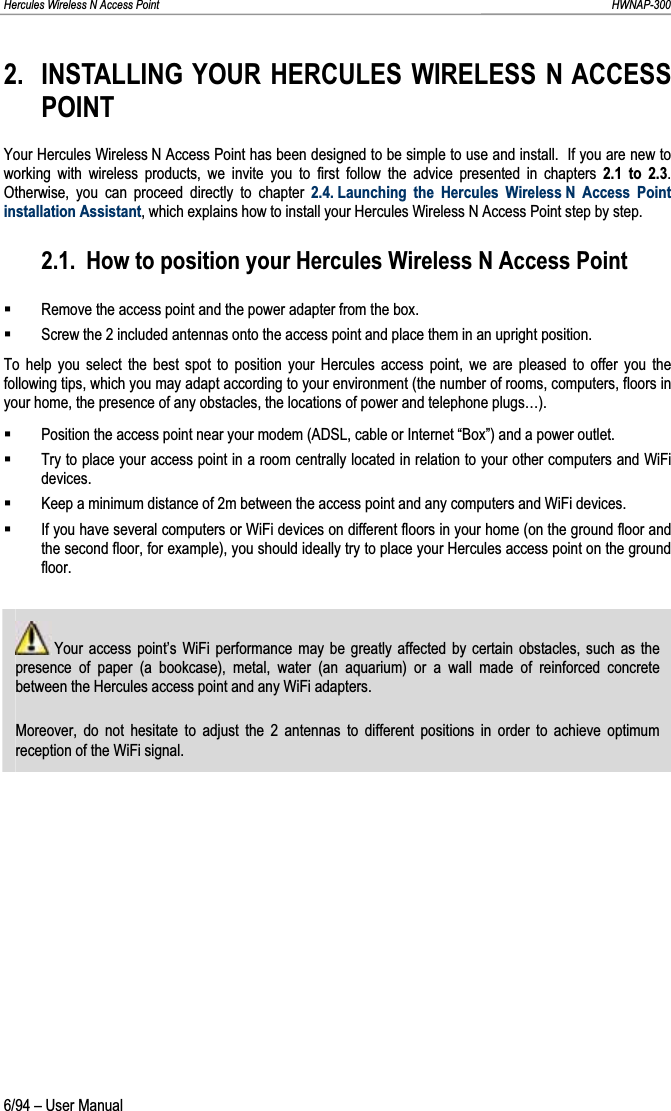 Hercules Wireless N Access Point                                                                                                                                                               HWNAP-300 2. INSTALLING YOUR HERCULES WIRELESS N ACCESS POINTYour Hercules Wireless N Access Point has been designed to be simple to use and install.  If you are new to working with wireless products, we invite you to first follow the advice presented in chapters 2.1 to 2.3.Otherwise, you can proceed directly to chapter 2.4. Launching the Hercules Wireless N Access Point installation Assistant, which explains how to install your Hercules Wireless N Access Point step by step. 2.1. How to position your Hercules Wireless N Access Point Remove the access point and the power adapter from the box. Screw the 2 included antennas onto the access point and place them in an upright position. To help you select the best spot to position your Hercules access point, we are pleased to offer you the following tips, which you may adapt according to your environment (the number of rooms, computers, floors in your home, the presence of any obstacles, the locations of power and telephone plugs…). Position the access point near your modem (ADSL, cable or Internet “Box”) and a power outlet. Try to place your access point in a room centrally located in relation to your other computers and WiFi devices. Keep a minimum distance of 2m between the access point and any computers and WiFi devices. If you have several computers or WiFi devices on different floors in your home (on the ground floor and the second floor, for example), you should ideally try to place your Hercules access point on the ground floor.  Your access point’s WiFi performance may be greatly affected by certain obstacles, such as the presence of paper (a bookcase), metal, water (an aquarium) or a wall made of reinforced concrete between the Hercules access point and any WiFi adapters. Moreover, do not hesitate to adjust the 2 antennas to different positions in order to achieve optimum reception of the WiFi signal. 6/94 – User Manual 