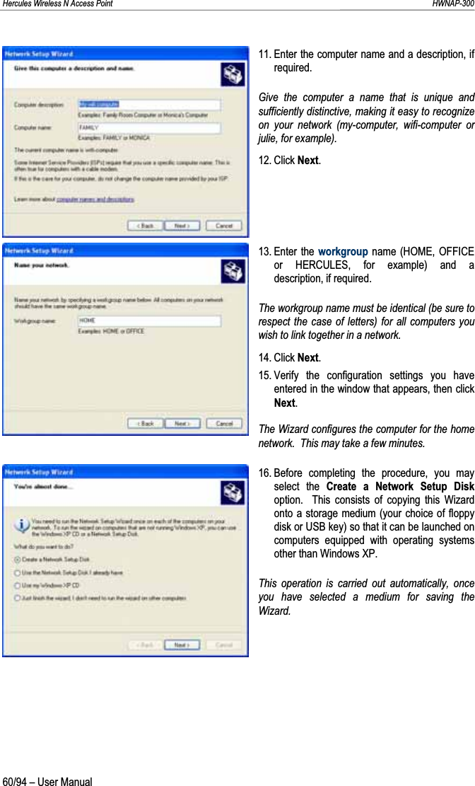 Hercules Wireless N Access Point                                                                                                                                                               HWNAP-300 11. Enter the computer name and a description, if required. Give the computer a name that is unique and sufficiently distinctive, making it easy to recognize on your network (my-computer, wifi-computer or julie, for example). 12. Click Next.13. Enter  the  workgroup name (HOME, OFFICE or HERCULES, for example) and a description, if required. The workgroup name must be identical (be sure to respect the case of letters) for all computers you wish to link together in a network. 14. Click Next.15. Verify the configuration settings you have entered in the window that appears, then click Next.The Wizard configures the computer for the home network.  This may take a few minutes. 16. Before  completing  the procedure, you may select the Create a Network Setup Diskoption.  This consists of copying this Wizard onto a storage medium (your choice of floppy disk or USB key) so that it can be launched on computers equipped with operating systems other than Windows XP. This operation is carried out automatically, once you have selected a medium for saving the Wizard.60/94 – User Manual 