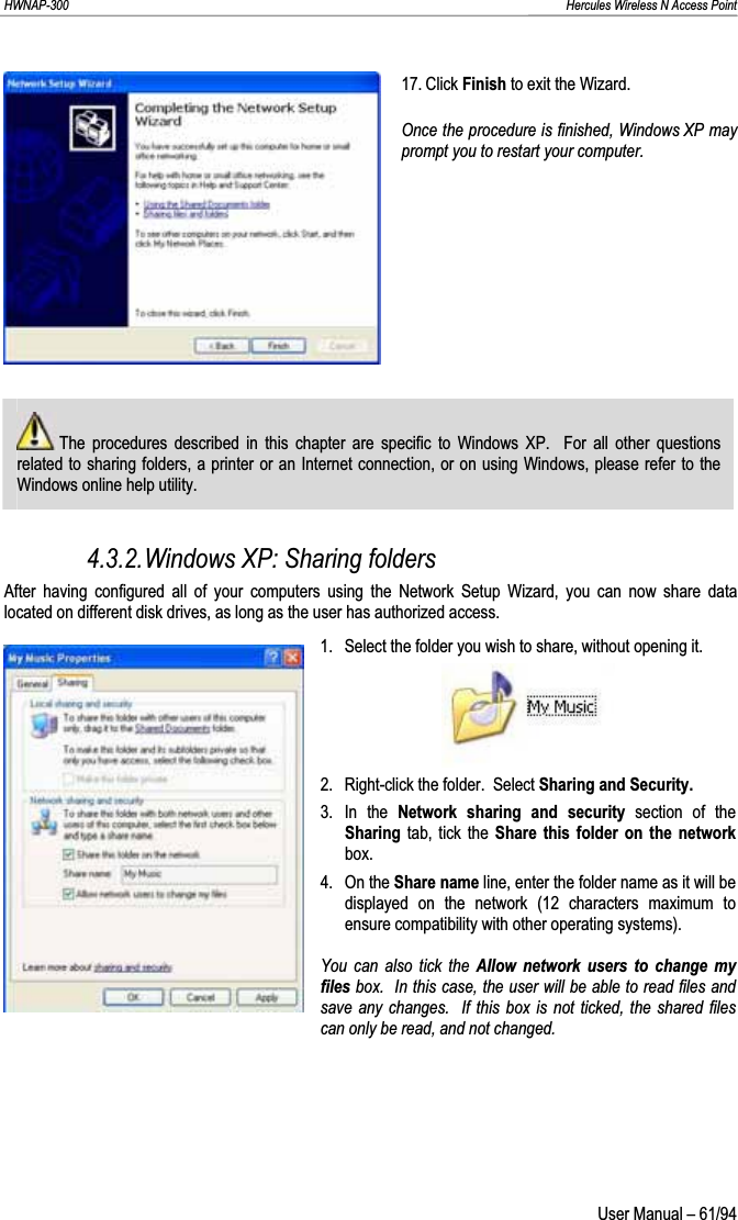 HWNAP-300                                                                                                                                                               Hercules Wireless N Access Point 17. Click Finish to exit the Wizard. Once the procedure is finished, Windows XP may prompt you to restart your computer.  The procedures described in this chapter are specific to Windows XP.  For all other questions related to sharing folders, a printer or an Internet connection, or on using Windows, please refer to the Windows online help utility. 4.3.2.Windows XP: Sharing folders After having configured all of your computers using the Network Setup Wizard, you can now share data located on different disk drives, as long as the user has authorized access. 1.  Select the folder you wish to share, without opening it. 2.  Right-click the folder.  Select Sharing and Security.3. In the Network sharing and security section of the Sharing tab, tick the Share this folder on the network box. 4. On the Share name line, enter the folder name as it will be displayed on the network (12 characters maximum to ensure compatibility with other operating systems). You can also tick the Allow network users to change my files box.  In this case, the user will be able to read files and save any changes.  If this box is not ticked, the shared files can only be read, and not changed.  User Manual – 61/94 