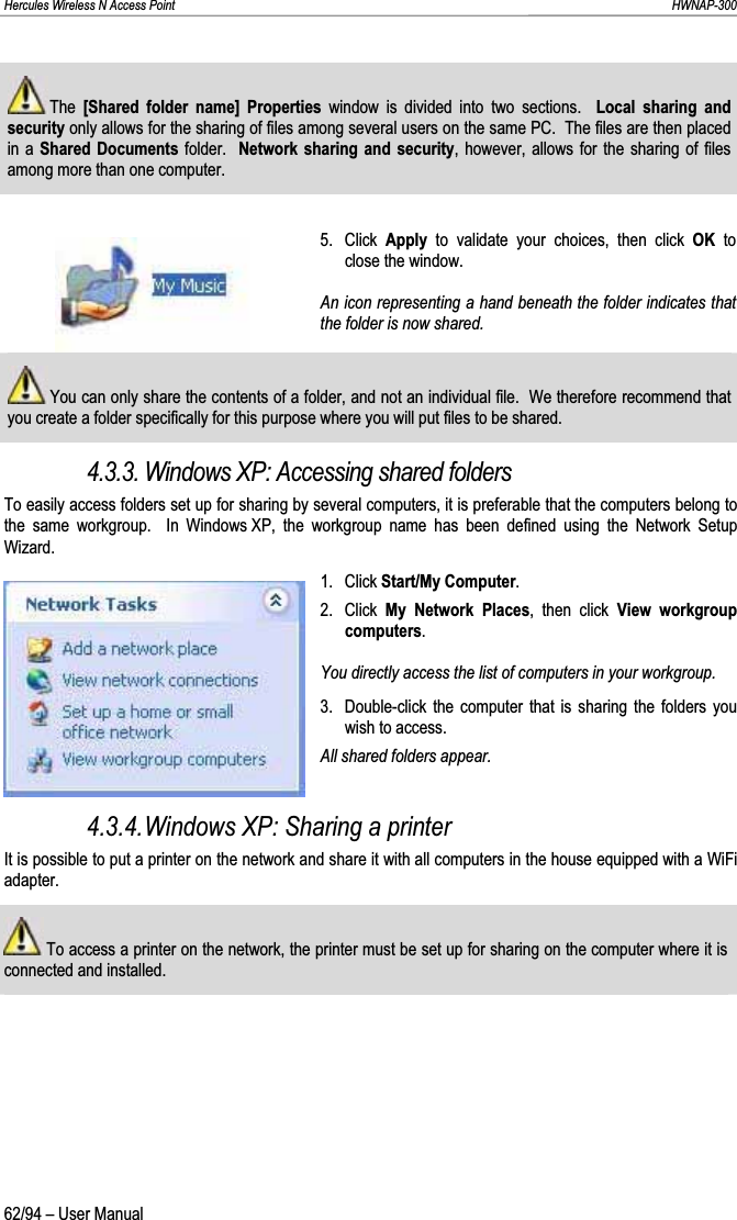 Hercules Wireless N Access Point                                                                                                                                                               HWNAP-300  The  [Shared folder name] Properties window is divided into two sections.  Local sharing and security only allows for the sharing of files among several users on the same PC.  The files are then placed in a Shared Documents folder.  Network sharing and security, however, allows for the sharing of files among more than one computer.5. Click Apply  to validate your choices, then click OK to close the window. An icon representing a hand beneath the folder indicates that the folder is now shared.  You can only share the contents of a folder, and not an individual file.  We therefore recommend that you create a folder specifically for this purpose where you will put files to be shared.4.3.3. Windows XP: Accessing shared folders To easily access folders set up for sharing by several computers, it is preferable that the computers belong to the same workgroup.  In Windows XP, the workgroup name has been defined using the Network Setup Wizard.1. Click Start/My Computer.2. Click My Network Places, then click View workgroup computers.You directly access the list of computers in your workgroup. 3.  Double-click the computer that is sharing the folders you wish to access. All shared folders appear. 4.3.4.Windows XP: Sharing a printer It is possible to put a printer on the network and share it with all computers in the house equipped with a WiFi adapter.  To access a printer on the network, the printer must be set up for sharing on the computer where it is connected and installed.62/94 – User Manual 