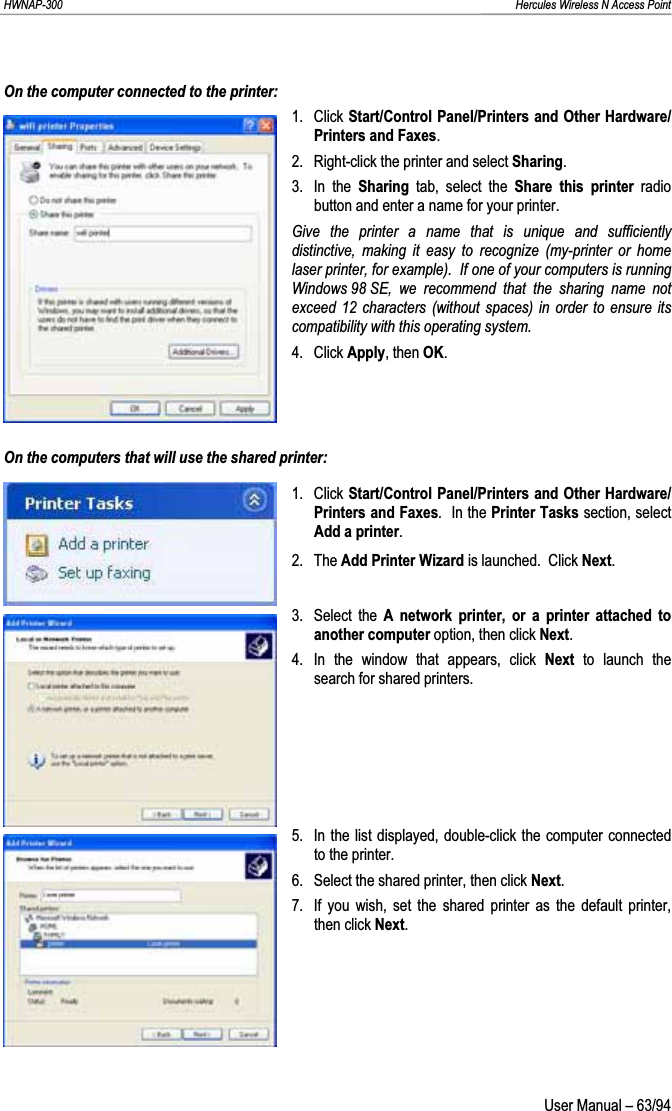 HWNAP-300                                                                                                                                                               Hercules Wireless N Access Point On the computer connected to the printer:1. Click Start/Control Panel/Printers and Other Hardware/Printers and Faxes.2.  Right-click the printer and select Sharing.3. In the Sharing  tab, select the Share this printer radio button and enter a name for your printer. Give the printer a name that is unique and sufficiently distinctive, making it easy to recognize (my-printer or home laser printer, for example).  If one of your computers is running Windows 98 SE, we recommend that the sharing name not exceed 12 characters (without spaces) in order to ensure its compatibility with this operating system.4. Click Apply, then OK.On the computers that will use the shared printer: 1. Click Start/Control Panel/Printers and Other Hardware/Printers and Faxes.  In the Printer Tasks section, select Add a printer.2. The Add Printer Wizard is launched.  Click Next.3. Select the A network printer, or a printer attached to another computer option, then click Next.4.  In the window that appears, click Next  to launch the search for shared printers. 5.  In the list displayed, double-click the computer connected to the printer. 6.  Select the shared printer, then click Next.7.  If you wish, set the shared printer as the default printer, then click Next. User Manual – 63/94 