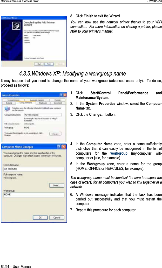 Hercules Wireless N Access Point                                                                                                                                                               HWNAP-300 8. Click Finish to exit the Wizard. You can now use the network printer thanks to your WiFi connection.  For more information on sharing a printer, please refer to your printer’s manual. 4.3.5.Windows XP: Modifying a workgroup name It may happen that you need to change the name of your workgroup (advanced users only).  To do so, proceed as follows: 1. Click  Start/Control Panel/Performance and Maintenance/System.2. In the System Properties window, select the Computer Name tab. 3. Click the Change… button. 4. In the Computer Name zone, enter a name sufficiently distinctive that it can easily be recognized in the list of computers for the workgroup (my-computer, wifi-computer or julie, for example). 5. In the Workgroup  zone, enter a name for the group (HOME, OFFICE or HERCULES, for example). The workgroup name must be identical (be sure to respect the case of letters) for all computers you wish to link together in a network. 6.  A Windows message indicates that the task has been carried out successfully and that you must restart the computer. 7.  Repeat this procedure for each computer. 64/94 – User Manual 