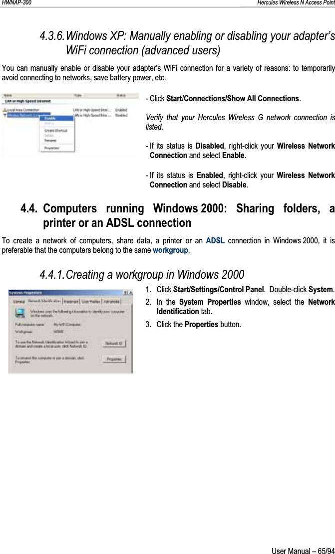 HWNAP-300                                                                                                                                                               Hercules Wireless N Access Point 4.3.6.Windows XP: Manually enabling or disabling your adapter’s WiFi connection (advanced users) You can manually enable or disable your adapter’s WiFi connection for a variety of reasons: to temporarily avoid connecting to networks, save battery power, etc. - Click Start/Connections/Show All Connections.Verify that your Hercules Wireless G network connection is listed. - If its status is Disabled, right-click your Wireless Network Connection and select Enable.- If its status is Enabled, right-click your Wireless Network Connection and select Disable.4.4. Computers running Windows 2000: Sharing folders, a printer or an ADSL connection To create a network of computers, share data, a printer or an ADSL connection in Windows 2000, it is preferable that the computers belong to the same workgroup.4.4.1.Creating a workgroup in Windows 2000 1. Click Start/Settings/Control Panel.  Double-click System.2. In the System Properties window, select the NetworkIdentification tab. 3. Click the Properties button.  User Manual – 65/94 