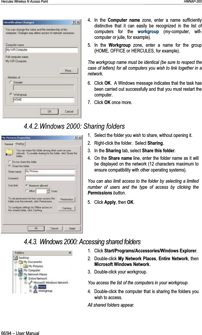 Hercules Wireless N Access Point                                                                                                                                                               HWNAP-300 4. In the Computer name zone, enter a name sufficiently distinctive that it can easily be recognized in the list of computers for the workgroup (my-computer, wifi-computer or julie, for example). 5. In the Workgroup  zone, enter a name for the group (HOME, OFFICE or HERCULES, for example). The workgroup name must be identical (be sure to respect the case of letters) for all computers you wish to link together in a network. 6. Click OK.  A Windows message indicates that the task has been carried out successfully and that you must restart the computer. 7. Click OK once more. 4.4.2.Windows 2000: Sharing folders 1.  Select the folder you wish to share, without opening it. 2.  Right-click the folder.  Select Sharing.3. In the Sharing tab, select Share this folder.4. On the Share name line, enter the folder name as it will be displayed on the network (12 characters maximum to ensure compatibility with other operating systems). You can also limit access to the folder by selecting a limited number of users and the type of access by clicking the Permissions button. 5. Click Apply, then OK.4.4.3. Windows 2000: Accessing shared folders 1. Click Start/Programs/Accessories/Windows Explorer.2. Double-click My Network Places,Entire Network, then Microsoft Windows Network.3.  Double-click your workgroup. You access the list of the computers in your workgroup. 4.  Double-click the computer that is sharing the folders you wish to access. All shared folders appear. 66/94 – User Manual 