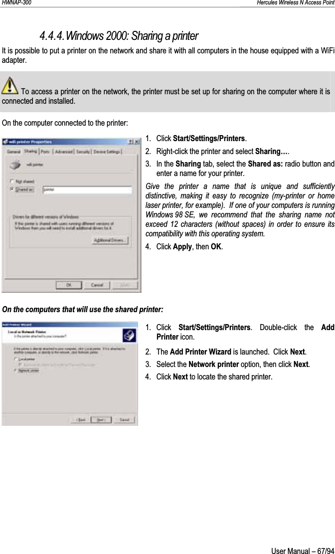 HWNAP-300                                                                                                                                                               Hercules Wireless N Access Point 4.4.4.Windows 2000: Sharing a printer It is possible to put a printer on the network and share it with all computers in the house equipped with a WiFi adapter.  To access a printer on the network, the printer must be set up for sharing on the computer where it is connected and installed.On the computer connected to the printer: 1. Click Start/Settings/Printers.2.  Right-click the printer and select Sharing….3. In the Sharing tab, select the Shared as: radio button and enter a name for your printer. Give the printer a name that is unique and sufficiently distinctive, making it easy to recognize (my-printer or home laser printer, for example).  If one of your computers is running Windows 98 SE, we recommend that the sharing name not exceed 12 characters (without spaces) in order to ensure its compatibility with this operating system.4. Click Apply, then OK.On the computers that will use the shared printer: 1. Click  Start/Settings/Printers. Double-click the Add Printer icon. 2. The Add Printer Wizard is launched.  Click Next.3. Select the Network printer option, then click Next.4. Click Next to locate the shared printer.  User Manual – 67/94 