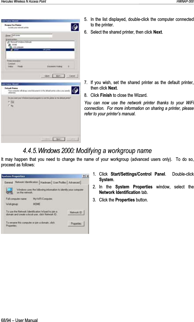 Hercules Wireless N Access Point                                                                                                                                                               HWNAP-300 5.  In the list displayed, double-click the computer connected to the printer. 6.  Select the shared printer, then click Next.7.  If you wish, set the shared printer as the default printer, then click Next.8. Click Finish to close the Wizard. You can now use the network printer thanks to your WiFi connection.  For more information on sharing a printer, please refer to your printer’s manual. 4.4.5.Windows 2000: Modifying a workgroup name It may happen that you need to change the name of your workgroup (advanced users only).  To do so, proceed as follows: 1. Click Start/Settings/Control Panel.  Double-click System.2. In  the  System Properties window, select the Network Identification tab. 3. Click the Properties button. 68/94 – User Manual 