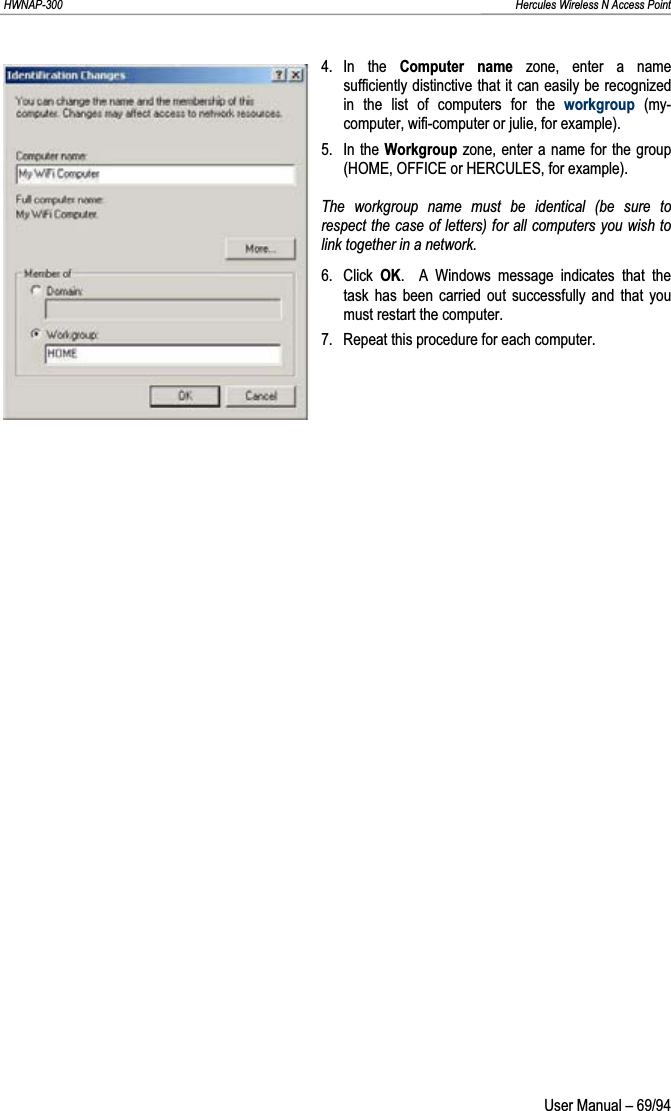 HWNAP-300                                                                                                                                                               Hercules Wireless N Access Point 4. In  the  Computer name zone, enter a name sufficiently distinctive that it can easily be recognized in the list of computers for the workgroup (my-computer, wifi-computer or julie, for example). 5. In the Workgroup zone, enter a name for the group (HOME, OFFICE or HERCULES, for example). The workgroup name must be identical (be sure to respect the case of letters) for all computers you wish to link together in a network. 6. Click OK.  A Windows message indicates that the task has been carried out successfully and that you must restart the computer. 7.  Repeat this procedure for each computer.  User Manual – 69/94 