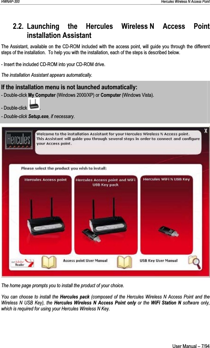 HWNAP-300                                                                                                                                                               Hercules Wireless N Access Point 2.2. Launching the Hercules Wireless N Access Point installation Assistant The Assistant, available on the CD-ROM included with the access point, will guide you through the different steps of the installation.  To help you with the installation, each of the steps is described below. - Insert the included CD-ROM into your CD-ROM drive. The installation Assistant appears automatically. If the installation menu is not launched automatically: - Double-click My Computer (Windows 2000/XP) or Computer (Windows Vista).- Double-click  .- Double-click Setup.exe, if necessary.The home page prompts you to install the product of your choice. You can choose to install the Hercules pack (composed of the Hercules Wireless N Access Point and the Wireless N USB Key), the Hercules Wireless N Access Point only or the WiFi Station N software only, which is required for using your Hercules Wireless N Key.  User Manual – 7/94 