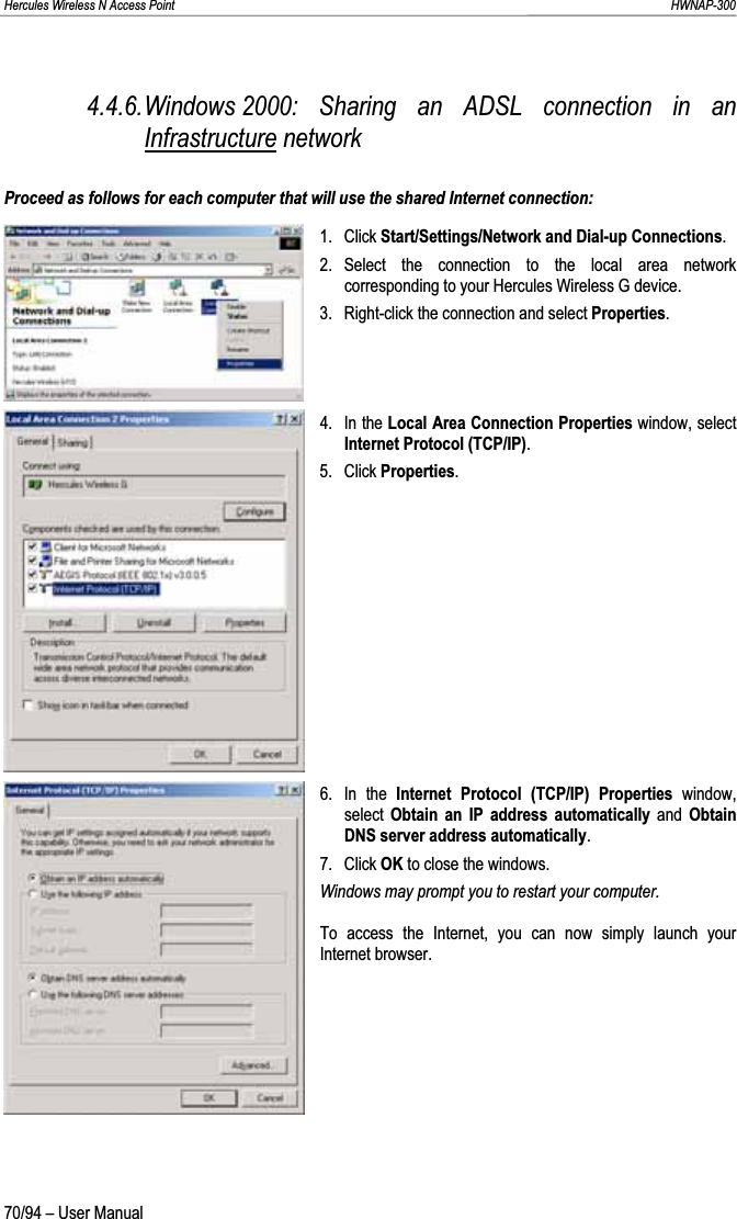 Hercules Wireless N Access Point                                                                                                                                                               HWNAP-300 4.4.6.Windows 2000: Sharing an ADSL connection in an Infrastructure network Proceed as follows for each computer that will use the shared Internet connection: 1. Click Start/Settings/Network and Dial-up Connections.2. Select the connection to the local area network corresponding to your Hercules Wireless G device. 3. Right-click the connection and select Properties.4. In the Local Area Connection Properties window, select Internet Protocol (TCP/IP).5. Click Properties.6. In the Internet Protocol (TCP/IP) Properties window,select  Obtain an IP address automatically and ObtainDNS server address automatically.7. Click OK to close the windows. Windows may prompt you to restart your computer. To access the Internet, you can now simply launch your Internet browser.70/94 – User Manual 