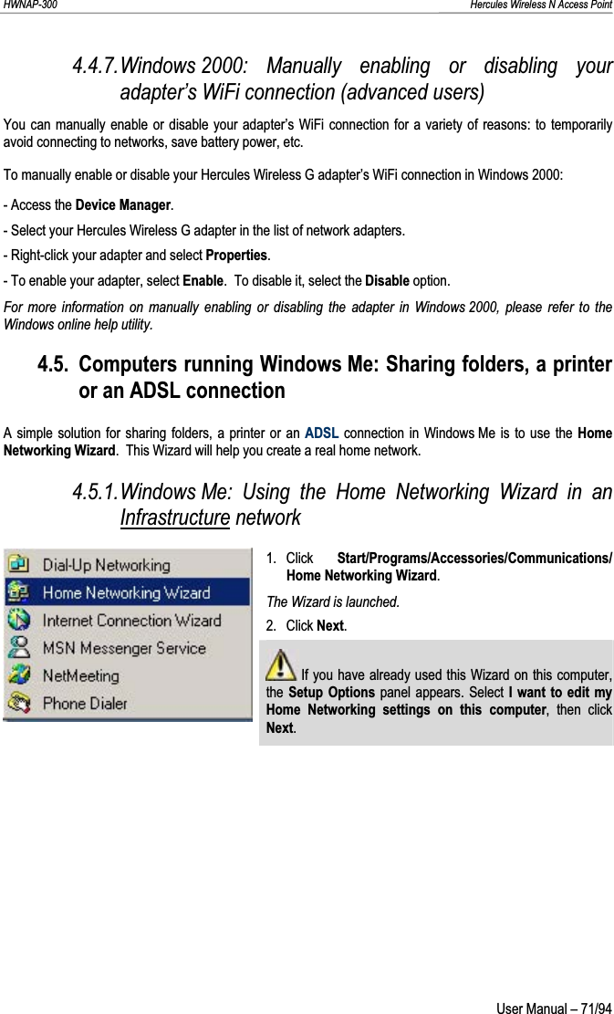 HWNAP-300                                                                                                                                                               Hercules Wireless N Access Point 4.4.7.Windows 2000: Manually enabling or disabling your adapter’s WiFi connection (advanced users) You can manually enable or disable your adapter’s WiFi connection for a variety of reasons: to temporarily avoid connecting to networks, save battery power, etc. To manually enable or disable your Hercules Wireless G adapter’s WiFi connection in Windows 2000: - Access the Device Manager.- Select your Hercules Wireless G adapter in the list of network adapters. - Right-click your adapter and select Properties.- To enable your adapter, select Enable.  To disable it, select the Disable option. For more information on manually enabling or disabling the adapter in Windows 2000, please refer to the Windows online help utility. 4.5. Computers running Windows Me: Sharing folders, a printer or an ADSL connection A simple solution for sharing folders, a printer or an ADSL connection in Windows Me is to use the HomeNetworking Wizard.  This Wizard will help you create a real home network. 4.5.1.Windows Me: Using the Home Networking Wizard in an Infrastructure network 1. Click  Start/Programs/Accessories/Communications/ Home Networking Wizard.The Wizard is launched. 2. Click Next. If you have already used this Wizard on this computer, the Setup Options panel appears. Select I want to edit my Home Networking settings on this computer, then click Next. User Manual – 71/94 