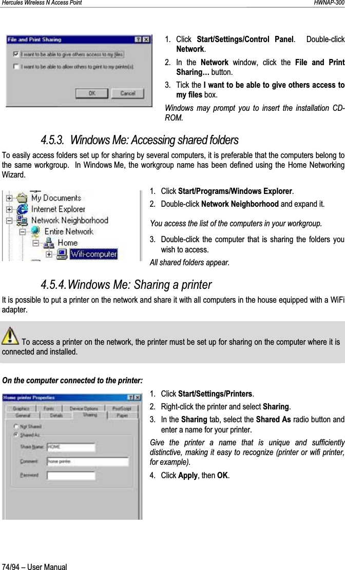 Hercules Wireless N Access Point                                                                                                                                                               HWNAP-300 1. Click Start/Settings/Control Panel.  Double-click Network.2. In the Network  window, click the File and Print Sharing… button. 3. Tick the I want to be able to give others access to my files box. Windows may prompt you to insert the installation CD-ROM.4.5.3.  Windows Me: Accessing shared folders To easily access folders set up for sharing by several computers, it is preferable that the computers belong to the same workgroup.  In Windows Me, the workgroup name has been defined using the Home Networking Wizard.1. Click Start/Programs/Windows Explorer.2. Double-click Network Neighborhood and expand it. You access the list of the computers in your workgroup. 3.  Double-click the computer that is sharing the folders you wish to access. All shared folders appear. 4.5.4.Windows Me: Sharing a printer It is possible to put a printer on the network and share it with all computers in the house equipped with a WiFi adapter.  To access a printer on the network, the printer must be set up for sharing on the computer where it is connected and installed.On the computer connected to the printer: 1. Click Start/Settings/Printers.2.  Right-click the printer and select Sharing.3. In the Sharing tab, select the Shared As radio button and enter a name for your printer. Give the printer a name that is unique and sufficiently distinctive, making it easy to recognize (printer or wifi printer, for example).4. Click Apply, then OK.74/94 – User Manual 