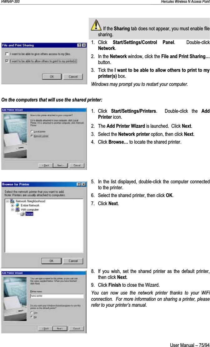 HWNAP-300                                                                                                                                                               Hercules Wireless N Access Point  If the Sharing tab does not appear, you must enable file sharing. 1. Click  Start/Settings/Control Panel.  Double-click Network.2. In the Network window, click the File and Print Sharing…button. 3. Tick the I want to be able to allow others to print to my printer(s) box. Windows may prompt you to restart your computer. On the computers that will use the shared printer: 1. Click Start/Settings/Printers.  Double-click the Add Printer icon. 2. The Add Printer Wizard is launched.  Click Next.3. Select the Network printer option, then click Next.4. Click Browse… to locate the shared printer. 5.  In the list displayed, double-click the computer connected to the printer. 6.  Select the shared printer, then click OK.7. Click Next.8.  If you wish, set the shared printer as the default printer, then click Next.9. Click Finish to close the Wizard. You can now use the network printer thanks to your WiFi connection.  For more information on sharing a printer, please refer to your printer’s manual.  User Manual – 75/94 