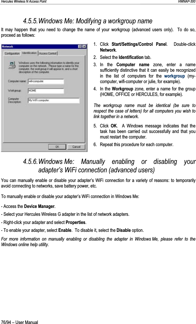 Hercules Wireless N Access Point                                                                                                                                                               HWNAP-300 4.5.5.Windows Me: Modifying a workgroup name It may happen that you need to change the name of your workgroup (advanced users only).  To do so, proceed as follows: 1. Click Start/Settings/Control Panel.  Double-click Network.2. Select the Identification tab. 3. In  the  Computer name zone, enter a name sufficiently distinctive that it can easily be recognized in the list of computers for the workgroup (my-computer, wifi-computer or julie, for example). 4. In the Workgroup zone, enter a name for the group (HOME, OFFICE or HERCULES, for example). The workgroup name must be identical (be sure to respect the case of letters) for all computers you wish to link together in a network. 5. Click OK.  A Windows message indicates that the task has been carried out successfully and that you must restart the computer. 6.  Repeat this procedure for each computer. 4.5.6.Windows Me: Manually enabling or disabling your adapter’s WiFi connection (advanced users) You can manually enable or disable your adapter’s WiFi connection for a variety of reasons: to temporarily avoid connecting to networks, save battery power, etc. To manually enable or disable your adapter’s WiFi connection in Windows Me: - Access the Device Manager.- Select your Hercules Wireless G adapter in the list of network adapters. - Right-click your adapter and select Properties.- To enable your adapter, select Enable.  To disable it, select the Disable option. For more information on manually enabling or disabling the adapter in Windows Me, please refer to the Windows online help utility. 76/94 – User Manual 